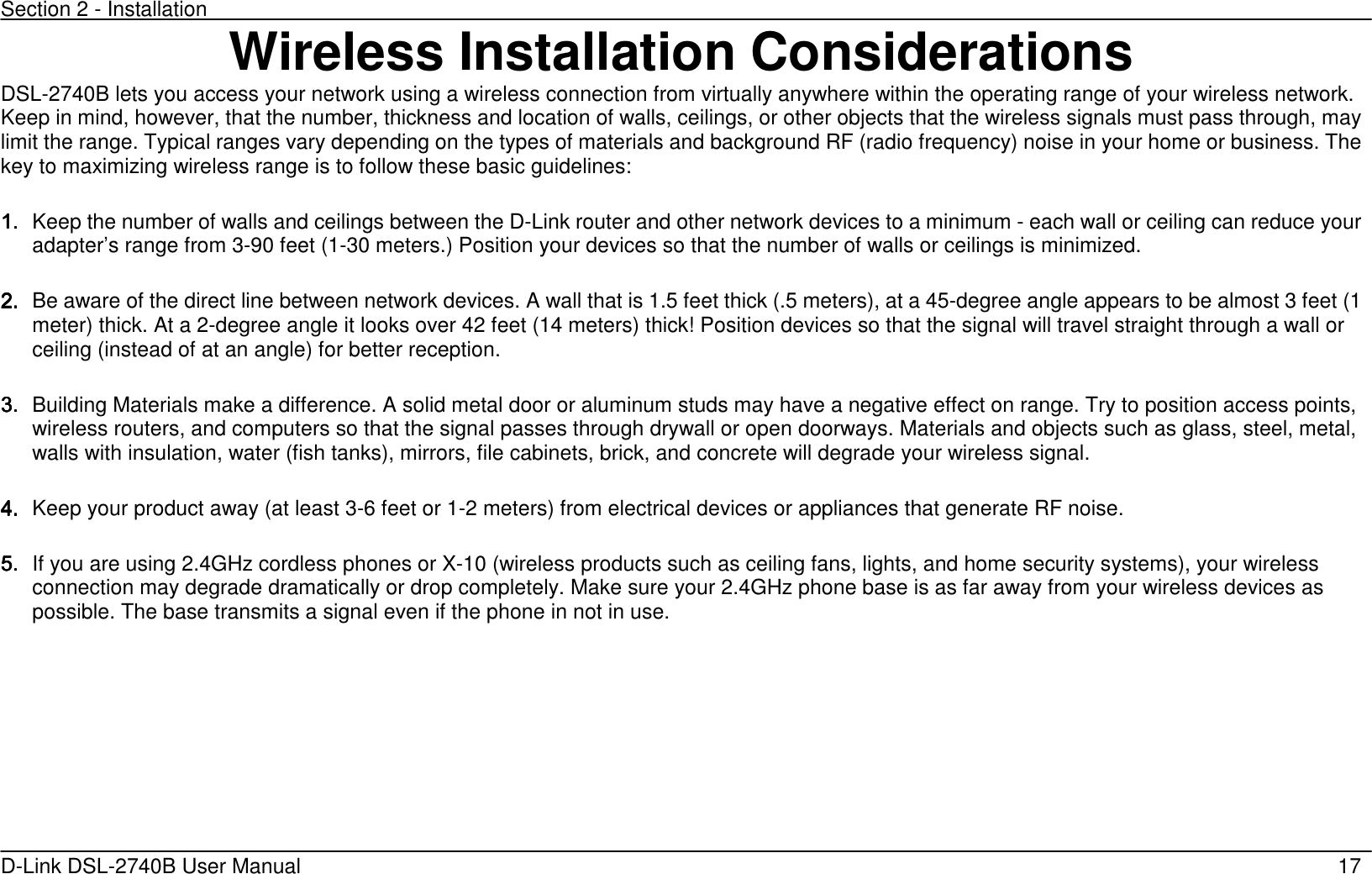 Section 2 - Installation   D-Link DSL-2740B User Manual                                                  17 Wireless Installation Considerations DSL-2740B lets you access your network using a wireless connection from virtually anywhere within the operating range of your wireless network. Keep in mind, however, that the number, thickness and location of walls, ceilings, or other objects that the wireless signals must pass through, may limit the range. Typical ranges vary depending on the types of materials and background RF (radio frequency) noise in your home or business. The key to maximizing wireless range is to follow these basic guidelines:    1.1.1.1. Keep the number of walls and ceilings between the D-Link router and other network devices to a minimum - each wall or ceiling can reduce your adapter’s range from 3-90 feet (1-30 meters.) Position your devices so that the number of walls or ceilings is minimized.    2.2.2.2. Be aware of the direct line between network devices. A wall that is 1.5 feet thick (.5 meters), at a 45-degree angle appears to be almost 3 feet (1 meter) thick. At a 2-degree angle it looks over 42 feet (14 meters) thick! Position devices so that the signal will travel straight through a wall or ceiling (instead of at an angle) for better reception.  3.3.3.3. Building Materials make a difference. A solid metal door or aluminum studs may have a negative effect on range. Try to position access points, wireless routers, and computers so that the signal passes through drywall or open doorways. Materials and objects such as glass, steel, metal, walls with insulation, water (fish tanks), mirrors, file cabinets, brick, and concrete will degrade your wireless signal.  4.4.4.4. Keep your product away (at least 3-6 feet or 1-2 meters) from electrical devices or appliances that generate RF noise.    5.5.5.5. If you are using 2.4GHz cordless phones or X-10 (wireless products such as ceiling fans, lights, and home security systems), your wireless connection may degrade dramatically or drop completely. Make sure your 2.4GHz phone base is as far away from your wireless devices as possible. The base transmits a signal even if the phone in not in use.  