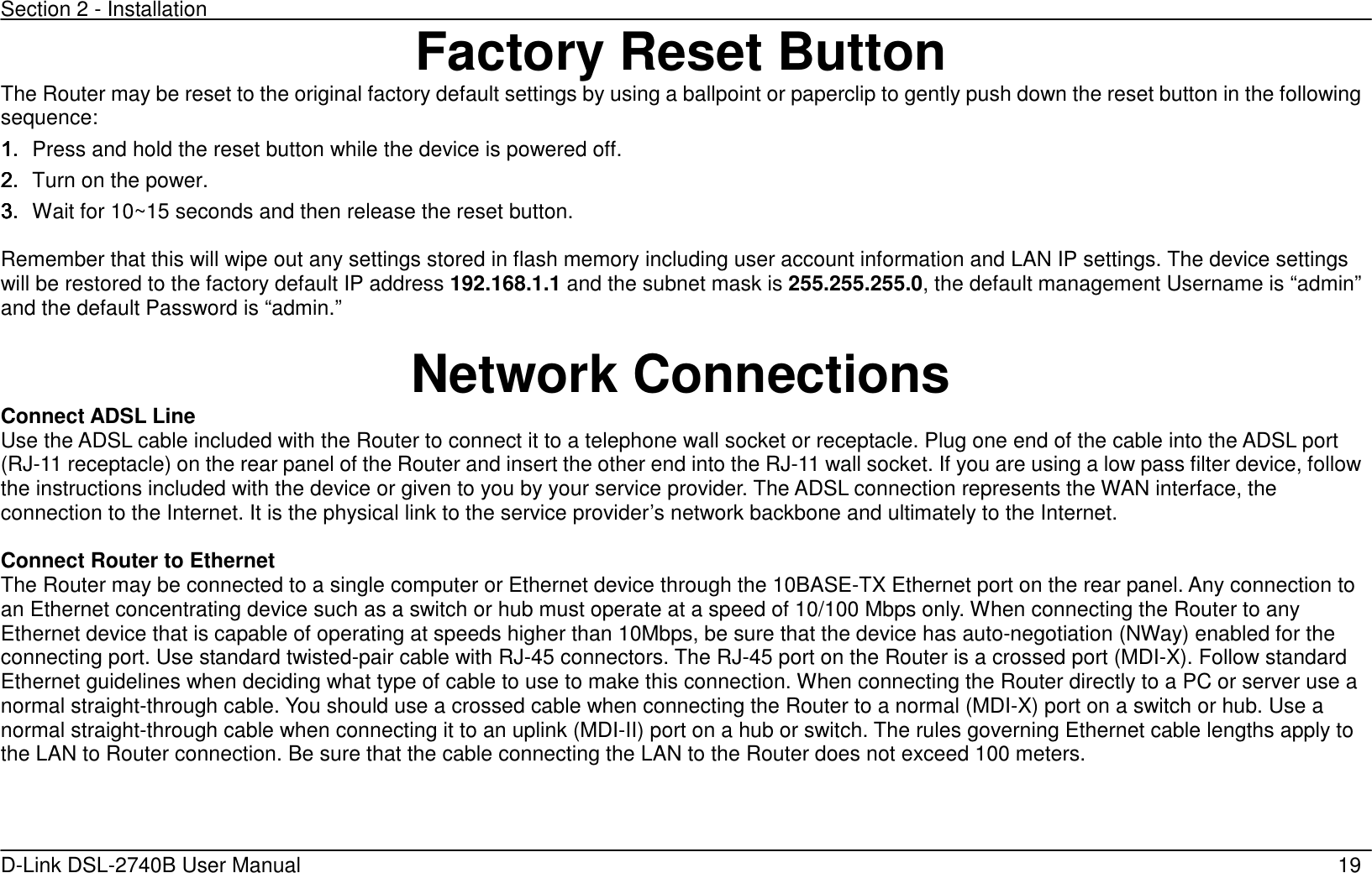 Section 2 - Installation   D-Link DSL-2740B User Manual                                                  19 Factory Reset Button The Router may be reset to the original factory default settings by using a ballpoint or paperclip to gently push down the reset button in the following sequence:   1.1.1.1. Press and hold the reset button while the device is powered off. 2.2.2.2. Turn on the power. 3.3.3.3. Wait for 10~15 seconds and then release the reset button.    Remember that this will wipe out any settings stored in flash memory including user account information and LAN IP settings. The device settings will be restored to the factory default IP address 192.168.1.1 and the subnet mask is 255.255.255.0, the default management Username is “admin” and the default Password is “admin.”  Network Connections   Connect ADSL Line Use the ADSL cable included with the Router to connect it to a telephone wall socket or receptacle. Plug one end of the cable into the ADSL port (RJ-11 receptacle) on the rear panel of the Router and insert the other end into the RJ-11 wall socket. If you are using a low pass filter device, follow the instructions included with the device or given to you by your service provider. The ADSL connection represents the WAN interface, the connection to the Internet. It is the physical link to the service provider’s network backbone and ultimately to the Internet.    Connect Router to Ethernet   The Router may be connected to a single computer or Ethernet device through the 10BASE-TX Ethernet port on the rear panel. Any connection to an Ethernet concentrating device such as a switch or hub must operate at a speed of 10/100 Mbps only. When connecting the Router to any Ethernet device that is capable of operating at speeds higher than 10Mbps, be sure that the device has auto-negotiation (NWay) enabled for the connecting port. Use standard twisted-pair cable with RJ-45 connectors. The RJ-45 port on the Router is a crossed port (MDI-X). Follow standard Ethernet guidelines when deciding what type of cable to use to make this connection. When connecting the Router directly to a PC or server use a normal straight-through cable. You should use a crossed cable when connecting the Router to a normal (MDI-X) port on a switch or hub. Use a normal straight-through cable when connecting it to an uplink (MDI-II) port on a hub or switch. The rules governing Ethernet cable lengths apply to the LAN to Router connection. Be sure that the cable connecting the LAN to the Router does not exceed 100 meters.  