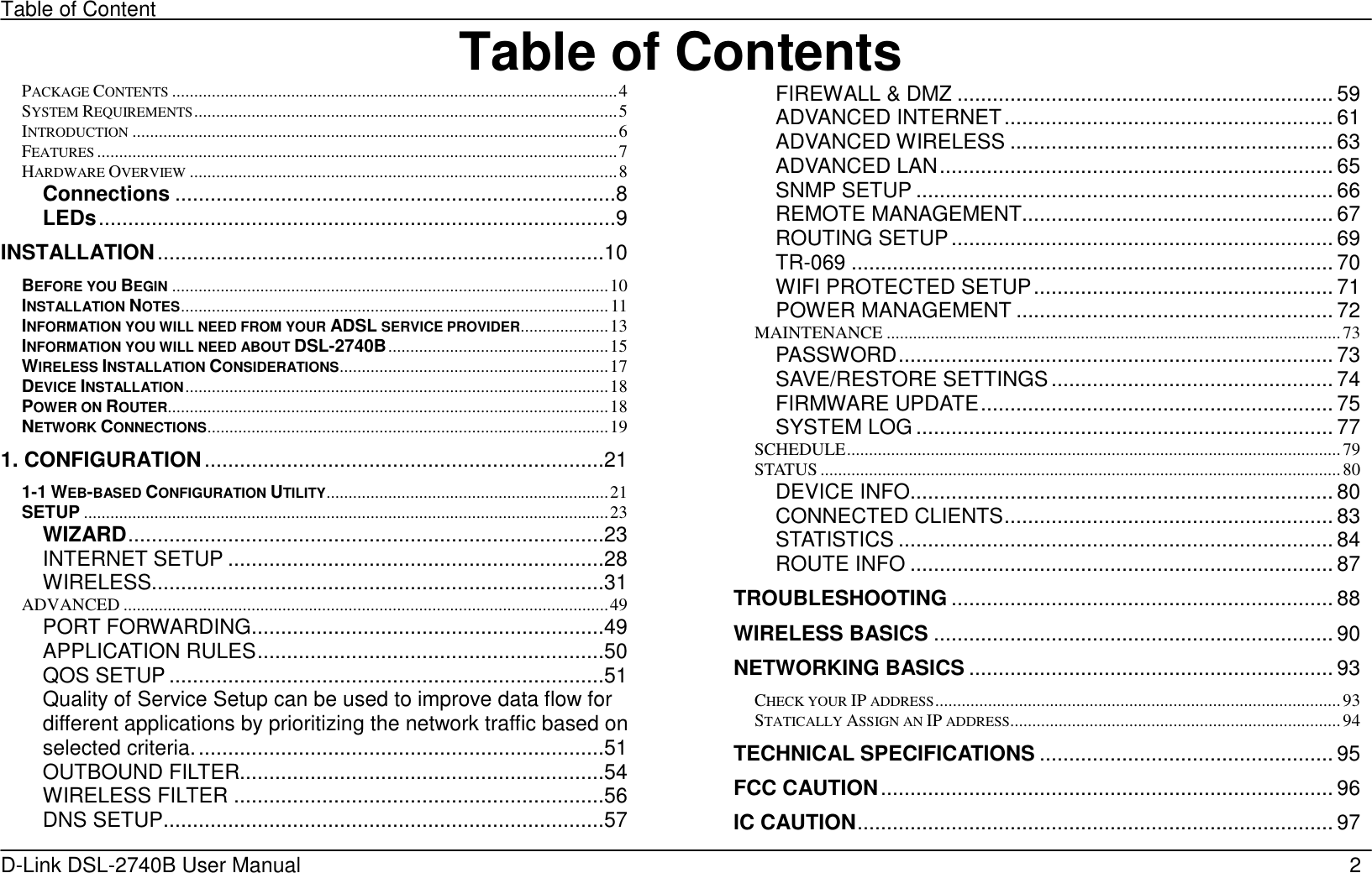 Table of Content D-Link DSL-2740B User Manual                                                  2Table of ContentsPACKAGE CONTENTS.....................................................................................................4 SYSTEM REQUIREMENTS................................................................................................5 INTRODUCTION..............................................................................................................6 FEATURES......................................................................................................................7 HARDWARE OVERVIEW.................................................................................................8 Connections ...........................................................................8 LEDs........................................................................................9 INSTALLATION............................................................................10 BEFORE YOU BEGIN...................................................................................................10 INSTALLATION NOTES.................................................................................................11 INFORMATION YOU WILL NEED FROM YOUR ADSL SERVICE PROVIDER....................13 INFORMATION YOU WILL NEED ABOUT DSL-2740B..................................................15 WIRELESS INSTALLATION CONSIDERATIONS.............................................................17 DEVICE INSTALLATION................................................................................................18 POWER ON ROUTER....................................................................................................18 NETWORK CONNECTIONS...........................................................................................19 1. CONFIGURATION....................................................................21 1-1 WEB-BASED CONFIGURATION UTILITY................................................................21 SETUP .......................................................................................................................23 WIZARD.................................................................................23 INTERNET SETUP ................................................................28 WIRELESS.............................................................................31 ADVANCED ..............................................................................................................49 PORT FORWARDING............................................................49 APPLICATION RULES...........................................................50 QOS SETUP ..........................................................................51 Quality of Service Setup can be used to improve data flow for different applications by prioritizing the network traffic based on selected criteria......................................................................51 OUTBOUND FILTER..............................................................54 WIRELESS FILTER ...............................................................56 DNS SETUP...........................................................................57 FIREWALL &amp; DMZ ................................................................ 59 ADVANCED INTERNET........................................................ 61 ADVANCED WIRELESS ....................................................... 63 ADVANCED LAN................................................................... 65 SNMP SETUP ....................................................................... 66 REMOTE MANAGEMENT..................................................... 67 ROUTING SETUP................................................................. 69 TR-069 .................................................................................. 70 WIFI PROTECTED SETUP................................................... 71 POWER MANAGEMENT ...................................................... 72 MAINTENANCE .......................................................................................................73 PASSWORD.......................................................................... 73 SAVE/RESTORE SETTINGS................................................ 74 FIRMWARE UPDATE............................................................ 75 SYSTEM LOG .......................................................................77 SCHEDULE................................................................................................................79 STATUS ......................................................................................................................80 DEVICE INFO........................................................................ 80 CONNECTED CLIENTS........................................................ 83 STATISTICS .......................................................................... 84 ROUTE INFO ........................................................................ 87 TROUBLESHOOTING ................................................................. 88 WIRELESS BASICS .................................................................... 90 NETWORKING BASICS .............................................................. 93 CHECK YOUR IP ADDRESS............................................................................................93 STATICALLY ASSIGN AN IP ADDRESS...........................................................................94 TECHNICAL SPECIFICATIONS .................................................. 95 FCC CAUTION............................................................................. 96 IC CAUTION................................................................................. 97 