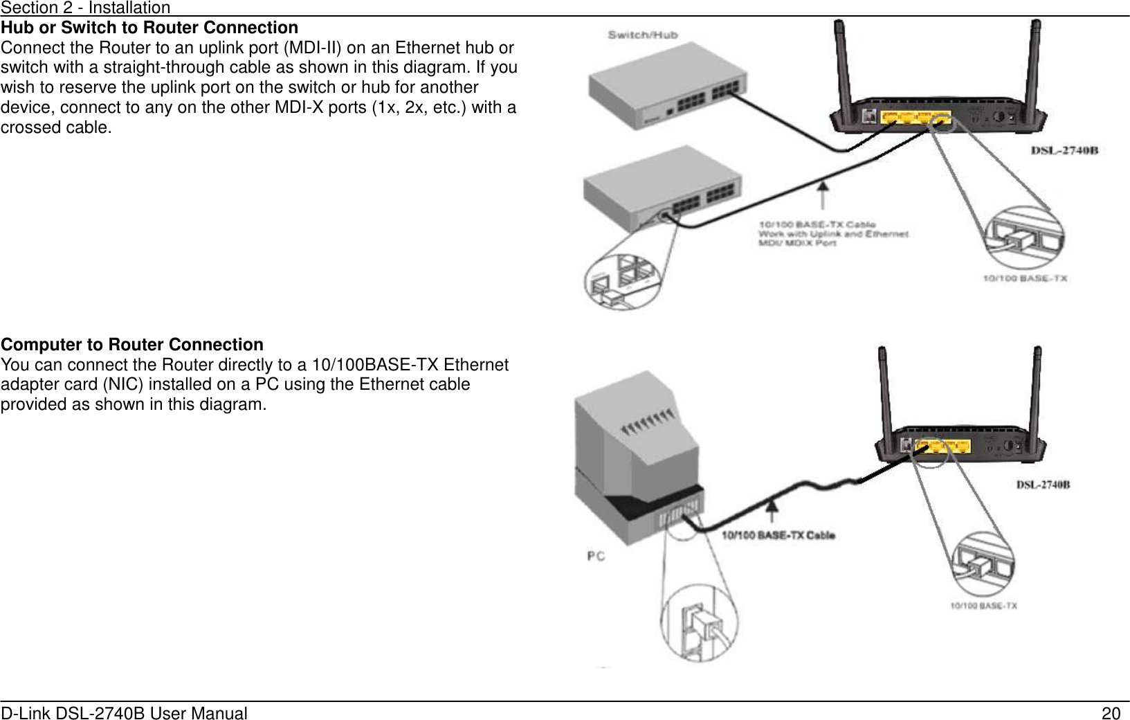 Section 2 - Installation   D-Link DSL-2740B User Manual                                                  20 Hub or Switch to Router Connection Connect the Router to an uplink port (MDI-II) on an Ethernet hub or switch with a straight-through cable as shown in this diagram. If you wish to reserve the uplink port on the switch or hub for another device, connect to any on the other MDI-X ports (1x, 2x, etc.) with a crossed cable.   Computer to Router Connection You can connect the Router directly to a 10/100BASE-TX Ethernet adapter card (NIC) installed on a PC using the Ethernet cable provided as shown in this diagram.       