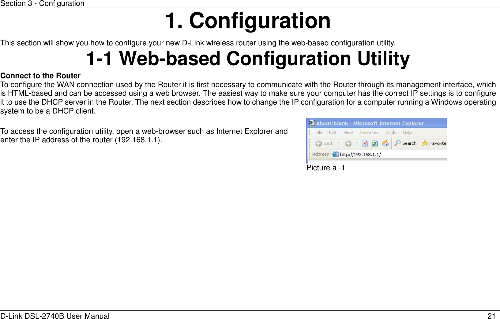 Section 3 - Configuration   D-Link DSL-2740B User Manual                                                  21 1. Configuration This section will show you how to configure your new D-Link wireless router using the web-based configuration utility. 1-1 Web-based Configuration Utility Connect to the Router   To configure the WAN connection used by the Router it is first necessary to communicate with the Router through its management interface, which is HTML-based and can be accessed using a web browser. The easiest way to make sure your computer has the correct IP settings is to configure it to use the DHCP server in the Router. The next section describes how to change the IP configuration for a computer running a Windows operating system to be a DHCP client.  To access the configuration utility, open a web-browser such as Internet Explorer and enter the IP address of the router (192.168.1.1).  Picture a -1    