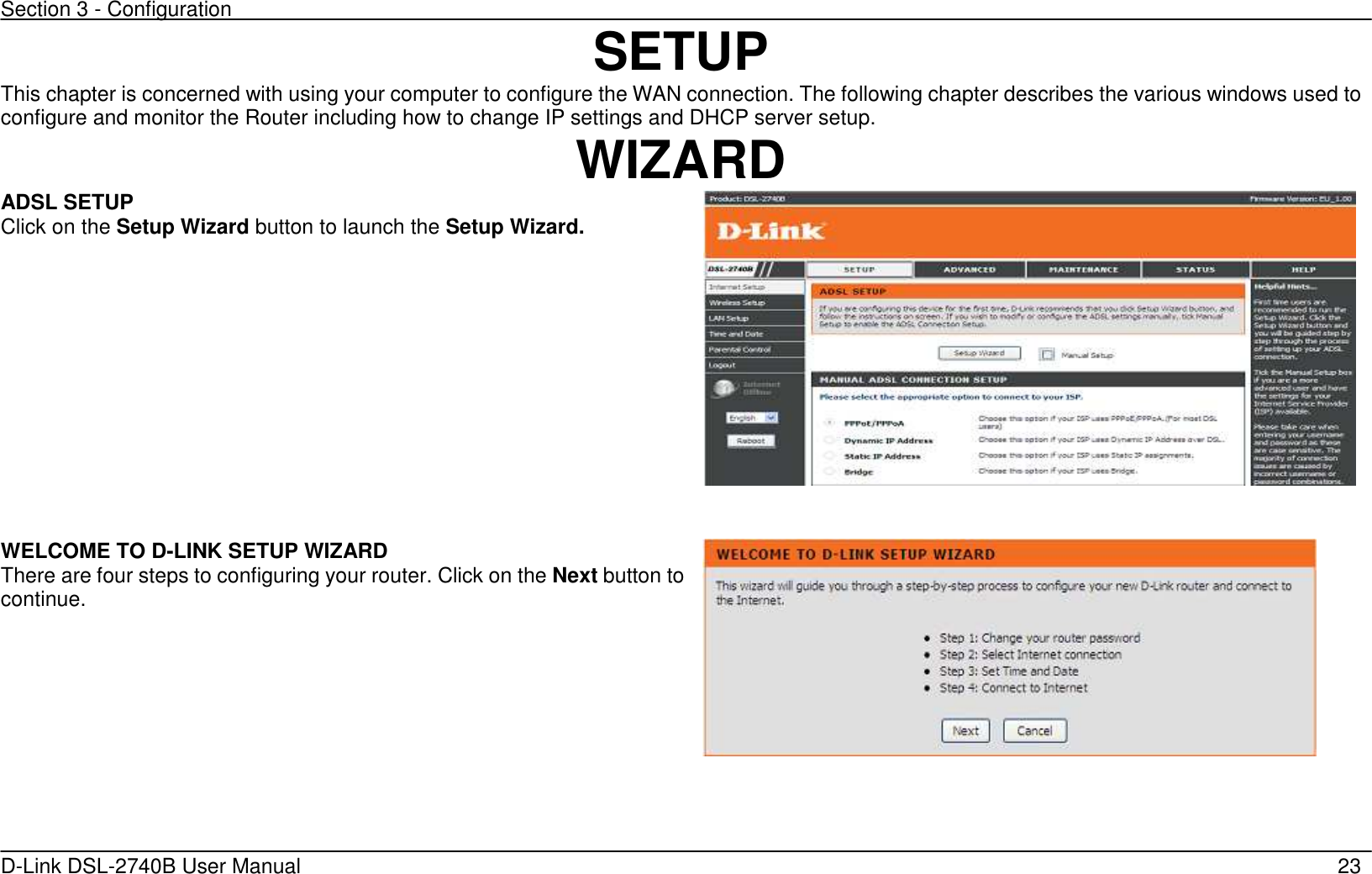 Section 3 - Configuration   D-Link DSL-2740B User Manual                                                  23 SETUP This chapter is concerned with using your computer to configure the WAN connection. The following chapter describes the various windows used to configure and monitor the Router including how to change IP settings and DHCP server setup. WIZARD ADSL SETUP Click on the Setup Wizard button to launch the Setup Wizard.     WELCOME TO D-LINK SETUP WIZARD There are four steps to configuring your router. Click on the Next button to continue.  