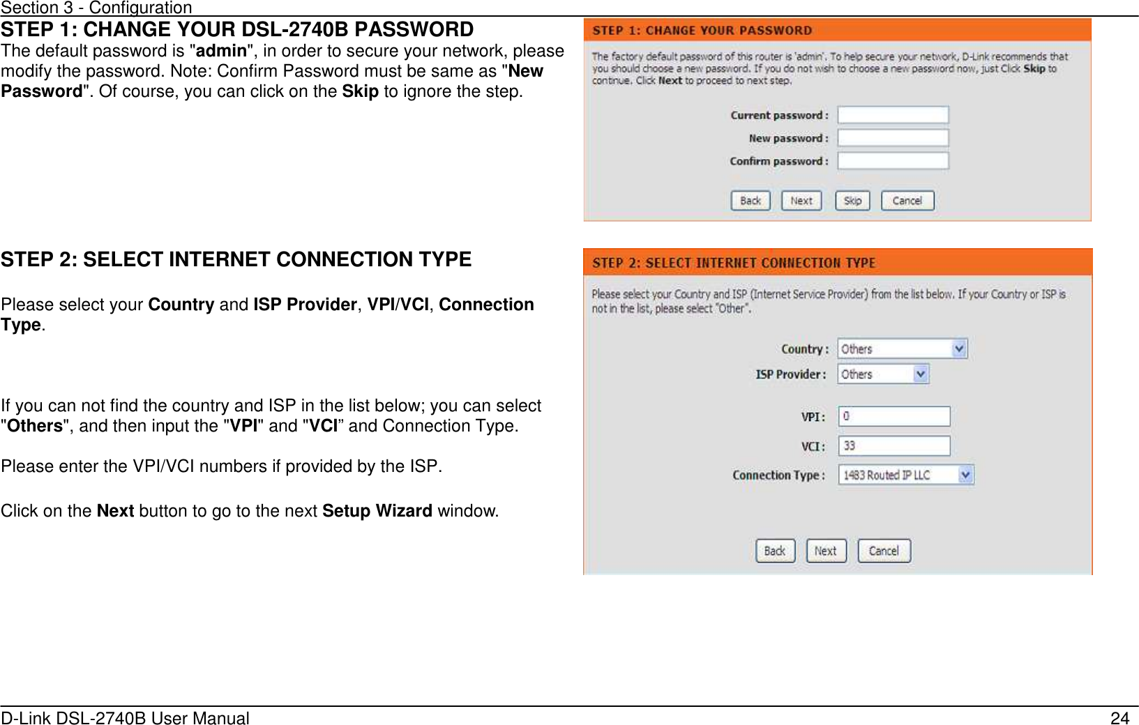 Section 3 - Configuration   D-Link DSL-2740B User Manual                                                  24 STEP 1: CHANGE YOUR DSL-2740B PASSWORD The default password is &quot;admin&quot;, in order to secure your network, please modify the password. Note: Confirm Password must be same as &quot;New Password&quot;. Of course, you can click on the Skip to ignore the step.      STEP 2: SELECT INTERNET CONNECTION TYPE  Please select your Country and ISP Provider, VPI/VCI, Connection Type.  If you can not find the country and ISP in the list below; you can select &quot;Others&quot;, and then input the &quot;VPI&quot; and &quot;VCI” and Connection Type. Please enter the VPI/VCI numbers if provided by the ISP.  Click on the Next button to go to the next Setup Wizard window.       