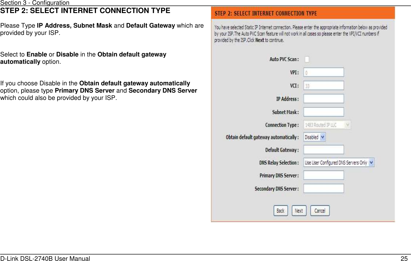 Section 3 - Configuration   D-Link DSL-2740B User Manual                                                  25 STEP 2: SELECT INTERNET CONNECTION TYPE  Please Type IP Address, Subnet Mask and Default Gateway which are provided by your ISP.   Select to Enable or Disable in the Obtain default gateway automatically option.   If you choose Disable in the Obtain default gateway automatically option, please type Primary DNS Server and Secondary DNS Server which could also be provided by your ISP.   
