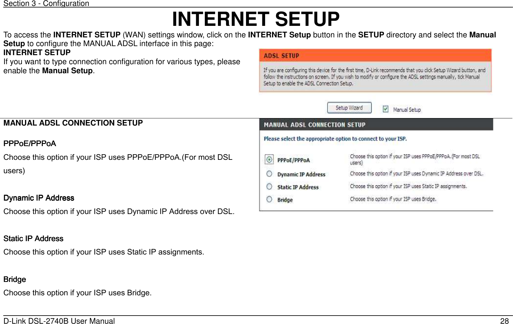 Section 3 - Configuration   D-Link DSL-2740B User Manual                                                  28 INTERNET SETUP To access the INTERNET SETUP (WAN) settings window, click on the INTERNET Setup button in the SETUP directory and select the Manual Setup to configure the MANUAL ADSL interface in this page: INTERNET SETUP If you want to type connection configuration for various types, please enable the Manual Setup.       MANUAL ADSL CONNECTION SETUP  PPPoE/PPPoA PPPoE/PPPoA PPPoE/PPPoA PPPoE/PPPoA      Choose this option if your ISP uses PPPoE/PPPoA.(For most DSL users’     DynaDynaDynaDynamic IP Addressmic IP Addressmic IP Addressmic IP Address    Choose this option if your ISP uses Dynamic IP Address over DSL.     Static IP AddressStatic IP AddressStatic IP AddressStatic IP Address    Choose this option if your ISP uses Static IP assignments.  BridgeBridgeBridgeBridge    Choose this option if your ISP uses Bridge.   