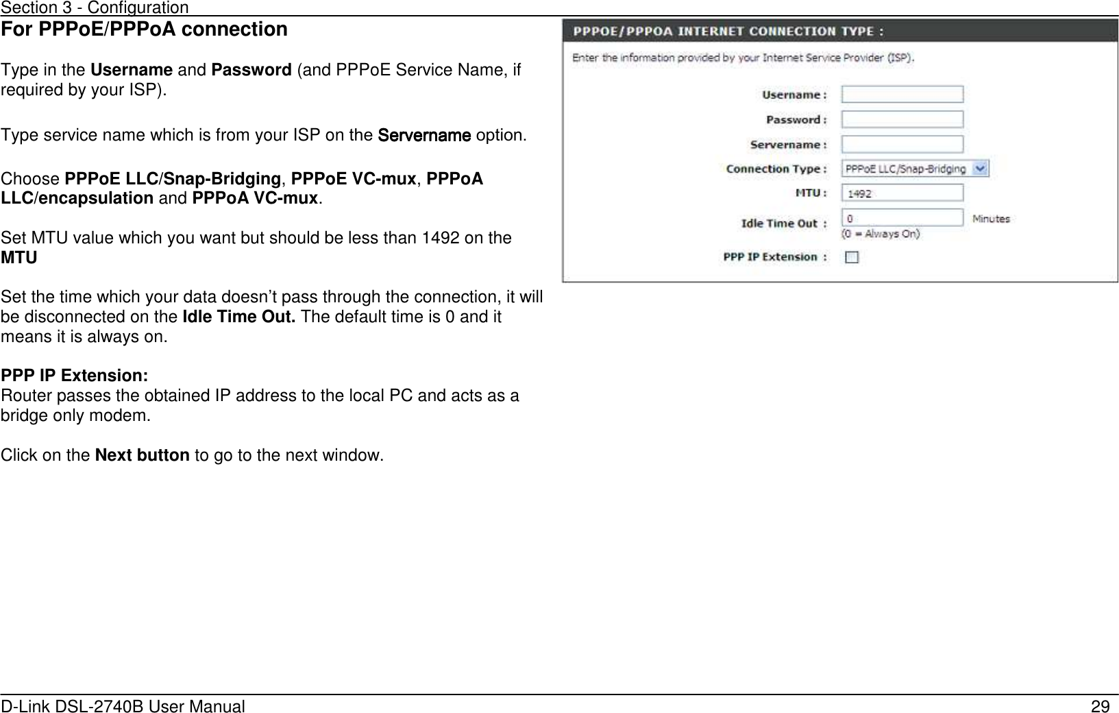 Section 3 - Configuration   D-Link DSL-2740B User Manual                                                  29 For PPPoE/PPPoA connection  Type in the Username and Password (and PPPoE Service Name, if required by your ISP).    Type service name which is from your ISP on the ServernameServernameServernameServername    option.      Choose PPPoE LLC/Snap-Bridging, PPPoE VC-mux, PPPoA LLC/encapsulation and PPPoA VC-mux.  Set MTU value which you want but should be less than 1492 on the MTU    Set the time which your data doesn’t pass through the connection, it will be disconnected on the Idle Time Out. The default time is 0 and it means it is always on.  PPP IP Extension:   Router passes the obtained IP address to the local PC and acts as a bridge only modem. Click on the Next button to go to the next window. 