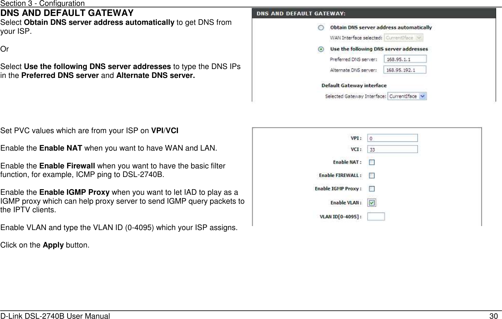 Section 3 - Configuration   D-Link DSL-2740B User Manual                                                  30 DNS AND DEFAULT GATEWAY Select Obtain DNS server address automatically to get DNS from your ISP.  Or    Select Use the following DNS server addresses to type the DNS IPs in the Preferred DNS server and Alternate DNS server.      Set PVC values which are from your ISP on VPI/VCI    Enable the Enable NAT when you want to have WAN and LAN.  Enable the Enable Firewall when you want to have the basic filter function, for example, ICMP ping to DSL-2740B.  Enable the Enable IGMP Proxy when you want to let IAD to play as a IGMP proxy which can help proxy server to send IGMP query packets to the IPTV clients.  Enable VLAN and type the VLAN ID (0-4095) which your ISP assigns.  Click on the Apply button.      