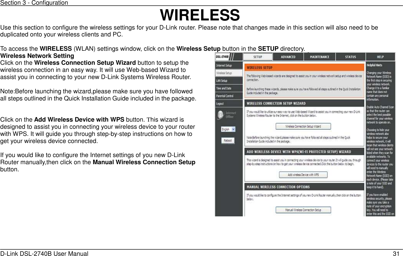 Section 3 - Configuration   D-Link DSL-2740B User Manual                                                  31 WIRELESS Use this section to configure the wireless settings for your D-Link router. Please note that changes made in this section will also need to be duplicated onto your wireless clients and PC.  To access the WIRELESS (WLAN) settings window, click on the Wireless Setup button in the SETUP directory.   Wireless Network Setting Click on the Wireless Connection Setup Wizard button to setup the wireless connection in an easy way. It will use Web-based Wizard to assist you in connecting to your new D-Link Systems Wireless Router. Note:Before launching the wizard,please make sure you have followed all steps outlined in the Quick Installation Guide included in the package.  Click on the Add Wireless Device with WPS button. This wizard is designed to assist you in connecting your wireless device to your router with WPS. It will guide you through step-by-step instructions on how to get your wireless device connected.  If you would like to configure the Internet settings of you new D-Link Router manually,then click on the Manual Wireless Connection Setup button.       