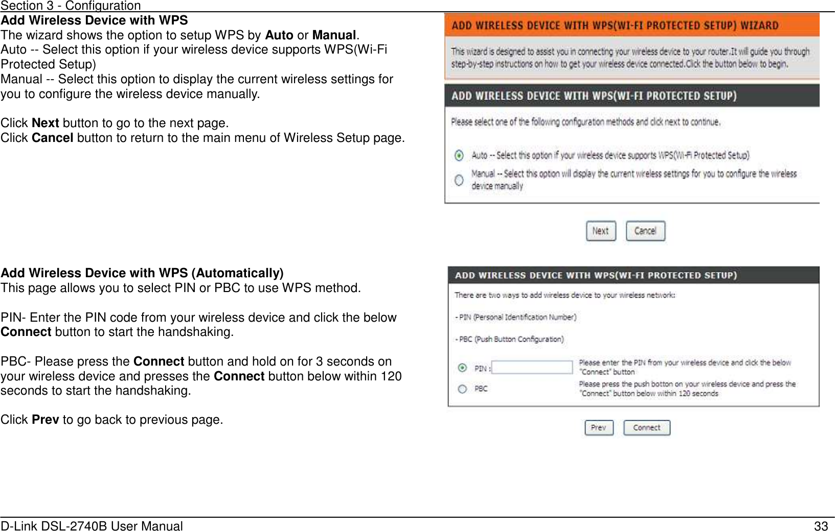 Section 3 - Configuration   D-Link DSL-2740B User Manual                                                  33 Add Wireless Device with WPS The wizard shows the option to setup WPS by Auto or Manual. Auto -- Select this option if your wireless device supports WPS(Wi-Fi Protected Setup) Manual -- Select this option to display the current wireless settings for you to configure the wireless device manually.  Click Next button to go to the next page. Click Cancel button to return to the main menu of Wireless Setup page.    Add Wireless Device with WPS (Automatically) This page allows you to select PIN or PBC to use WPS method.  PIN- Enter the PIN code from your wireless device and click the below Connect button to start the handshaking.  PBC- Please press the Connect button and hold on for 3 seconds on your wireless device and presses the Connect button below within 120 seconds to start the handshaking.  Click Prev to go back to previous page.     