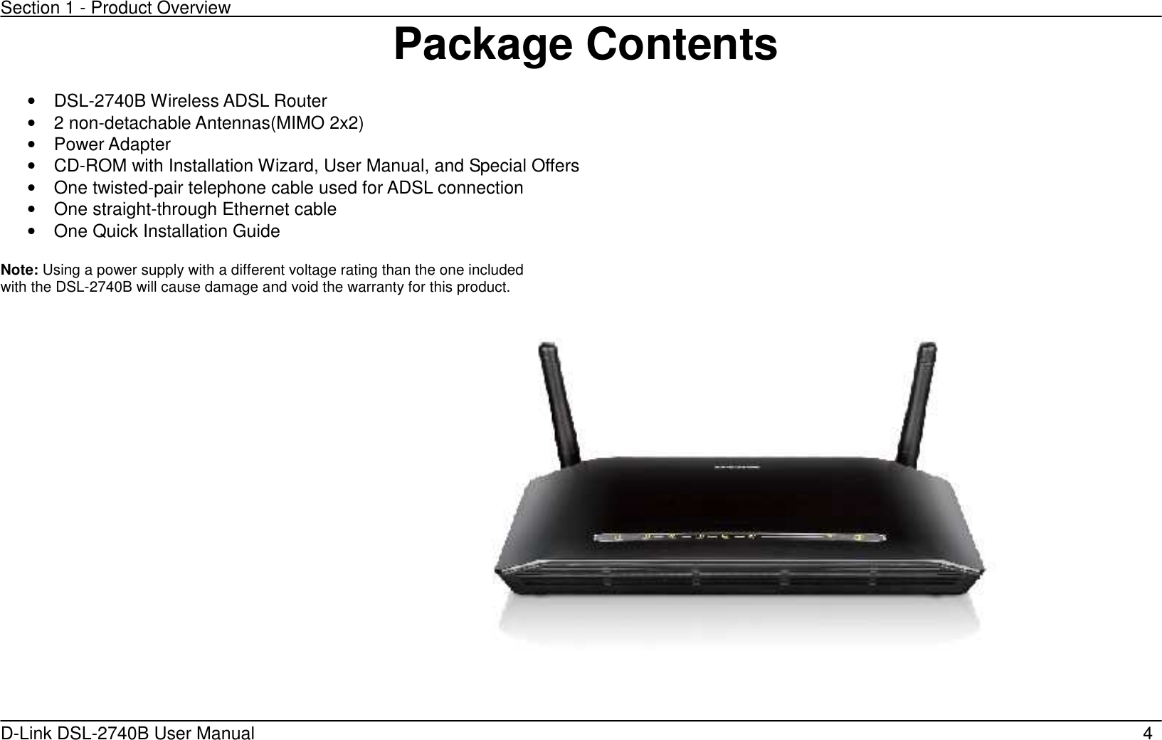 Section 1 - Product Overview D-Link DSL-2740B User Manual                                                  4Package Contents  •  DSL-2740B Wireless ADSL Router •  2 non-detachable Antennas(MIMO 2x2) •  Power Adapter   •  CD-ROM with Installation Wizard, User Manual, and Special Offers     •  One twisted-pair telephone cable used for ADSL connection   •  One straight-through Ethernet cable •  One Quick Installation Guide    Note: Using a power supply with a different voltage rating than the one included with the DSL-2740B will cause damage and void the warranty for this product.                                                                                                                                                                                                                                