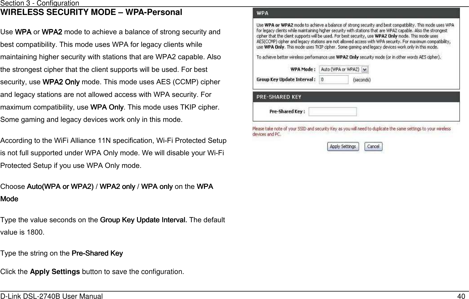 Section 3 - Configuration   D-Link DSL-2740B User Manual                                                  40 WIRELESS SECURITY MODE – WPA-Personal Use WPA WPA WPA WPA or WPA2 WPA2 WPA2 WPA2 mode to achieve a balance of strong security and best compatibility. This mode uses WPA for legacy clients while maintaining higher security with stations that are WPA2 capable. Also the strongest cipher that the client supports will be used. For best security, use WPA2 OnlyWPA2 OnlyWPA2 OnlyWPA2 Only mode. This mode uses AES (CCMP’ cipher and legacy stations are not allowed access with WPA security. For maximum compatibility, use WPA OnlyWPA OnlyWPA OnlyWPA Only. This mode uses TKIP cipher. Some gaming and legacy devices work only in this mode. According to the WiFi Alliance 11N specification, Wi-Fi Protected Setup is not full supported under WPA Only mode. We will disable your Wi-Fi Protected Setup if you use WPA Only mode. Choose Auto(WPA or WPA2’Auto(WPA or WPA2’Auto(WPA or WPA2’Auto(WPA or WPA2’ / WPA2 onlyWPA2 onlyWPA2 onlyWPA2 only / WPA onlyWPA onlyWPA onlyWPA only    on the WPA WPA WPA WPA ModeModeModeMode         Type the value seconds on the Group Key Update IntervalGroup Key Update IntervalGroup Key Update IntervalGroup Key Update Interval. . . . The default value is 1800. Type the string on the PrePrePrePre----Shared KeyShared KeyShared KeyShared Key Click the Apply Settings button to save the configuration.    