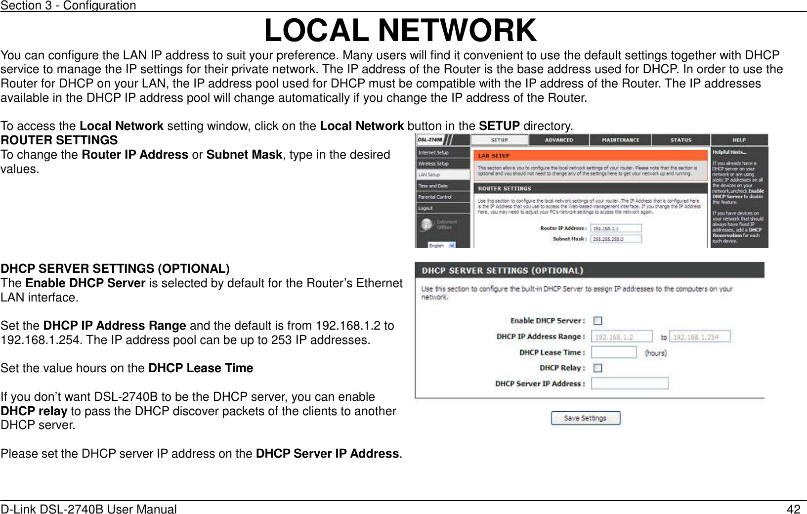 Section 3 - Configuration   D-Link DSL-2740B User Manual                                                  42 LOCAL NETWORK You can configure the LAN IP address to suit your preference. Many users will find it convenient to use the default settings together with DHCP service to manage the IP settings for their private network. The IP address of the Router is the base address used for DHCP. In order to use the Router for DHCP on your LAN, the IP address pool used for DHCP must be compatible with the IP address of the Router. The IP addresses available in the DHCP IP address pool will change automatically if you change the IP address of the Router.    To access the Local Network setting window, click on the Local Network button in the SETUP directory. ROUTER SETTINGS To change the Router IP Address or Subnet Mask, type in the desired values.        DHCP SERVER SETTINGS (OPTIONAL) The Enable DHCP Server is selected by default for the Router’s Ethernet LAN interface.    Set the DHCP IP Address Range and the default is from 192.168.1.2 to 192.168.1.254. The IP address pool can be up to 253 IP addresses.  Set the value hours on the DHCP Lease Time  If you don’t want DSL-2740B to be the DHCP server, you can enable DHCP relay to pass the DHCP discover packets of the clients to another DHCP server.  Please set the DHCP server IP address on the DHCP Server IP Address.    