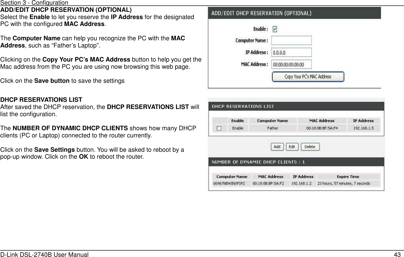 Section 3 - Configuration   D-Link DSL-2740B User Manual                                                  43 ADD/EDIT DHCP RESERVATION (OPTIONAL) Select the Enable to let you reserve the IP Address for the designated PC with the configured MAC Address.  The Computer Name can help you recognize the PC with the MAC Address, such as “Father’s Laptop”.  Clicking on the Copy Your PC’s MAC Address button to help you get the Mac address from the PC you are using now browsing this web page.  Click on the Save button to save the settings     DHCP RESERVATIONS LIST After saved the DHCP reservation, the DHCP RESERVATIONS LIST will list the configuration.  The NUMBER OF DYNAMIC DHCP CLIENTS shows how many DHCP clients (PC or Laptop) connected to the router currently.  Click on the Save Settings button. You will be asked to reboot by a pop-up window. Click on the OK to reboot the router.    