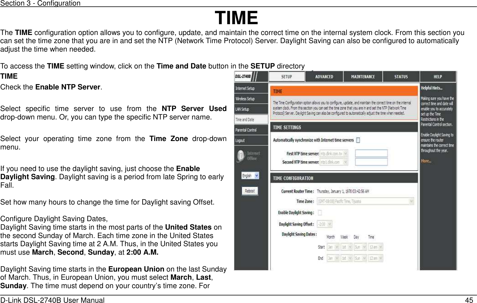 Section 3 - Configuration   D-Link DSL-2740B User Manual                                                  45 TIME The TIME configuration option allows you to configure, update, and maintain the correct time on the internal system clock. From this section you can set the time zone that you are in and set the NTP (Network Time Protocol) Server. Daylight Saving can also be configured to automatically adjust the time when needed.  To access the TIME setting window, click on the Time and Date button in the SETUP directory TIME Check the Enable NTP Server.  Select  specific  time  server  to  use  from  the  NTP  Server  Used drop-down menu. Or, you can type the specific NTP server name.  Select  your  operating  time  zone  from  the  Time  Zone  drop-down menu.  If you need to use the daylight saving, just choose the Enable Daylight Saving. Daylight saving is a period from late Spring to early Fall.      Set how many hours to change the time for Daylight saving Offset.  Configure Daylight Saving Dates,   Daylight Saving time starts in the most parts of the United States on the second Sunday of March. Each time zone in the United States starts Daylight Saving time at 2 A.M. Thus, in the United States you must use March, Second, Sunday, at 2:00 A.M.    Daylight Saving time starts in the European Union on the last Sunday of March. Thus, in European Union, you must select March, Last, Sunday. The time must depend on your country’s time zone. For    