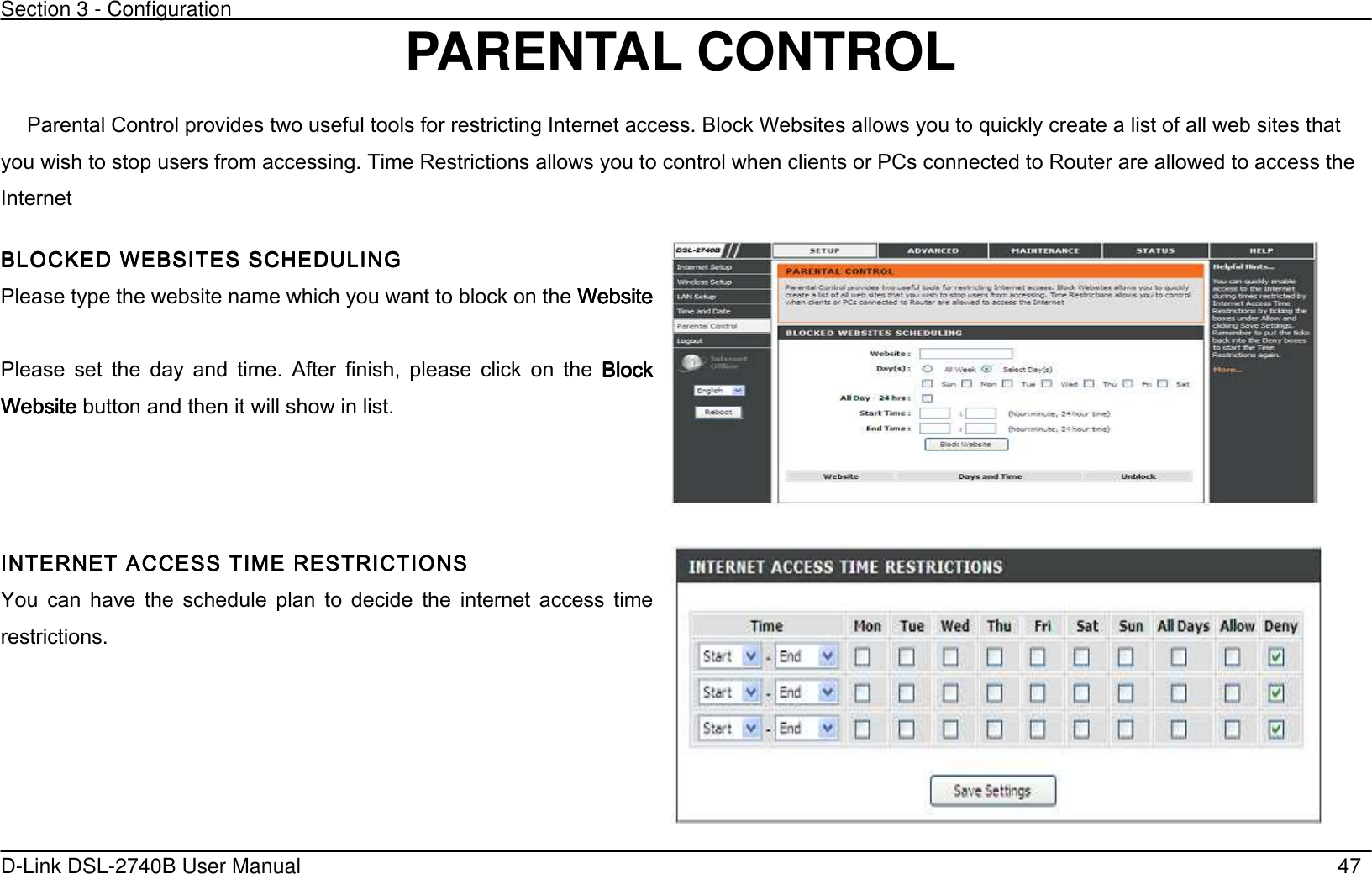 Section 3 - Configuration   D-Link DSL-2740B User Manual                                                  47 PARENTAL CONTROL  Parental Control provides two useful tools for restricting Internet access. Block Websites allows you to quickly create a list of all web sites that you wish to stop users from accessing. Time Restrictions allows you to control when clients or PCs connected to Router are allowed to access the Internet BLOCKED WEBSITES SCHBLOCKED WEBSITES SCHBLOCKED WEBSITES SCHBLOCKED WEBSITES SCHEDULING EDULING EDULING EDULING      Please type the website name which you want to block on the WebsiteWebsiteWebsiteWebsite     Please  set  the  day  and  time.  After  finish,  please  click  on  the  Block Block Block Block WebsiteWebsiteWebsiteWebsite    button and then it will show in list.   INTERNET ACCESS TIMEINTERNET ACCESS TIMEINTERNET ACCESS TIMEINTERNET ACCESS TIME RESTRICTIONS    RESTRICTIONS    RESTRICTIONS    RESTRICTIONS        You  can  have  the  schedule  plan  to  decide  the  internet  access  time restrictions.   