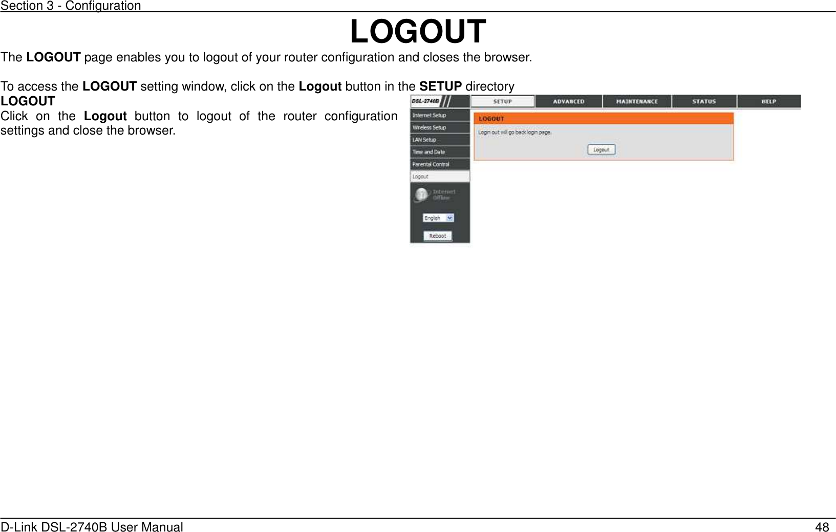 Section 3 - Configuration   D-Link DSL-2740B User Manual                                                  48  LOGOUT The LOGOUT page enables you to logout of your router configuration and closes the browser.  To access the LOGOUT setting window, click on the Logout button in the SETUP directory LOGOUT Click  on  the  Logout  button  to  logout  of  the  router  configuration settings and close the browser.   