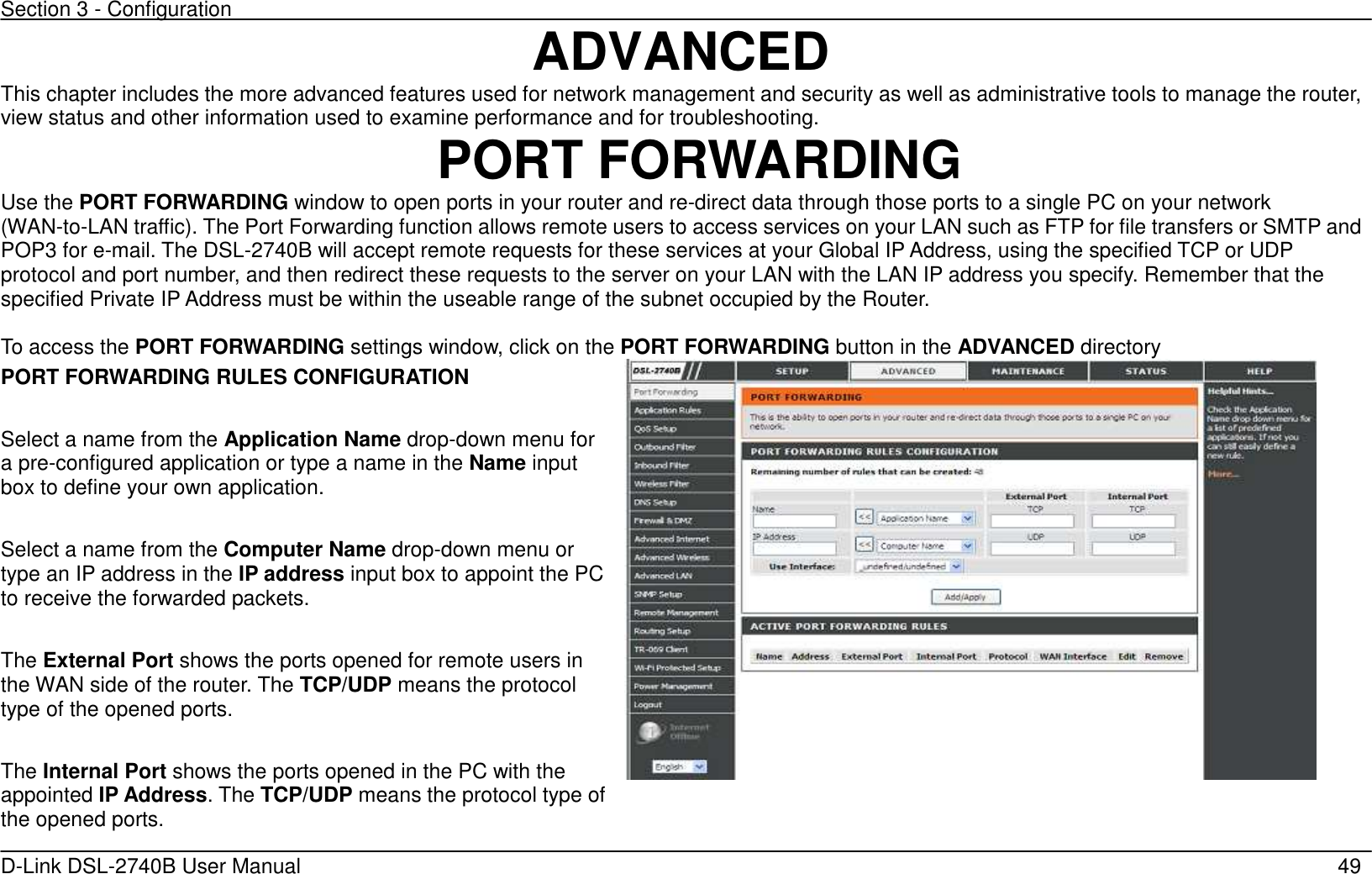 Section 3 - Configuration   D-Link DSL-2740B User Manual                                                  49 ADVANCED This chapter includes the more advanced features used for network management and security as well as administrative tools to manage the router, view status and other information used to examine performance and for troubleshooting.   PORT FORWARDING Use the PORT FORWARDING window to open ports in your router and re-direct data through those ports to a single PC on your network (WAN-to-LAN traffic). The Port Forwarding function allows remote users to access services on your LAN such as FTP for file transfers or SMTP and POP3 for e-mail. The DSL-2740B will accept remote requests for these services at your Global IP Address, using the specified TCP or UDP protocol and port number, and then redirect these requests to the server on your LAN with the LAN IP address you specify. Remember that the specified Private IP Address must be within the useable range of the subnet occupied by the Router.  To access the PORT FORWARDING settings window, click on the PORT FORWARDING button in the ADVANCED directory PORT FORWARDING RULES CONFIGURATION  Select a name from the Application Name drop-down menu for a pre-configured application or type a name in the Name input box to define your own application.  Select a name from the Computer Name drop-down menu or type an IP address in the IP address input box to appoint the PC to receive the forwarded packets.  The External Port shows the ports opened for remote users in the WAN side of the router. The TCP/UDP means the protocol type of the opened ports.    The Internal Port shows the ports opened in the PC with the appointed IP Address. The TCP/UDP means the protocol type of the opened ports.    