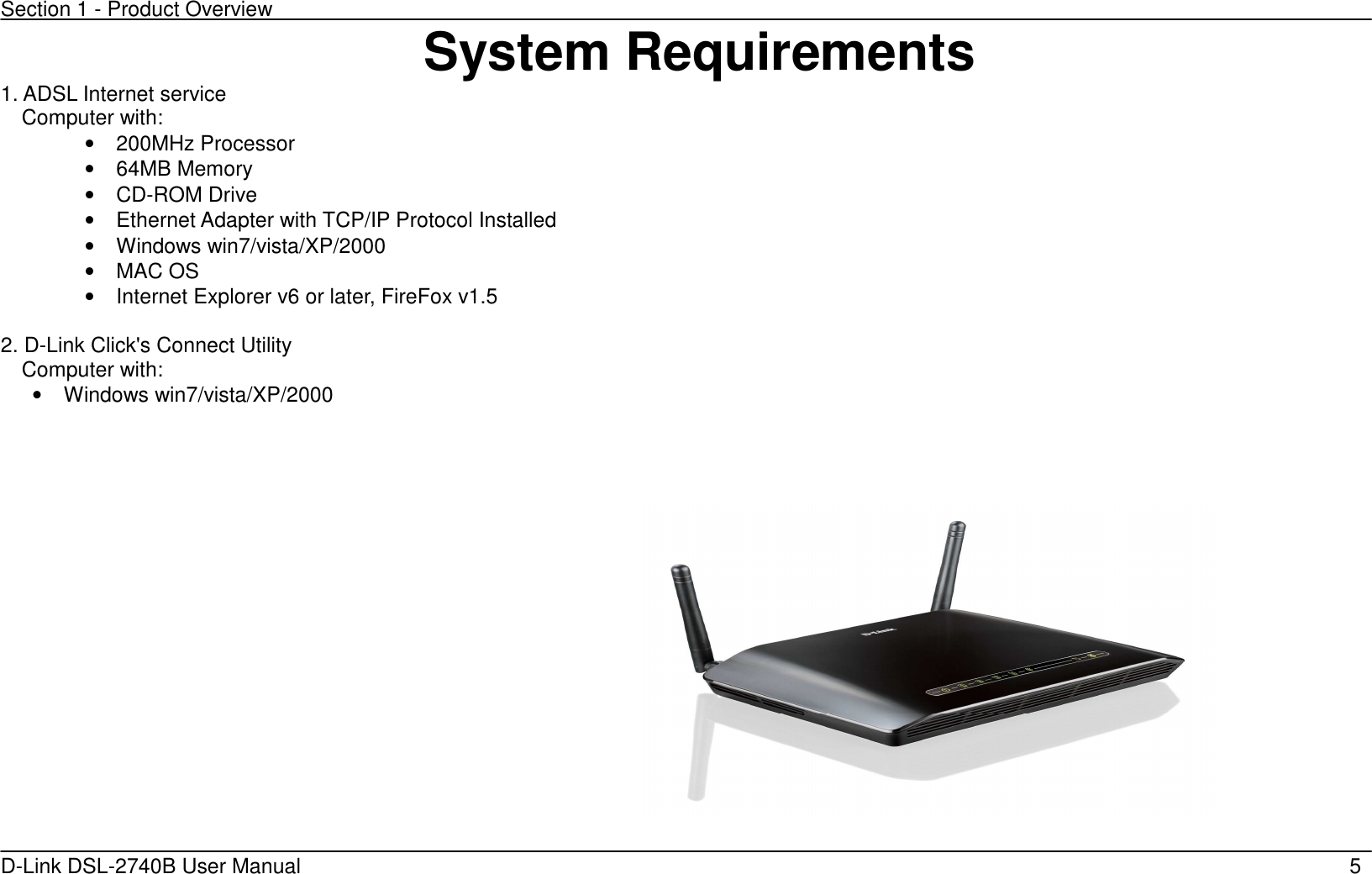 Section 1 - Product Overview D-Link DSL-2740B User Manual                                                  5System Requirements 1. ADSL Internet service Computer with: •  200MHz Processor •  64MB Memory •  CD-ROM Drive •  Ethernet Adapter with TCP/IP Protocol Installed •  Windows win7/vista/XP/2000 •  MAC OS •  Internet Explorer v6 or later, FireFox v1.5  2. D-Link Click&apos;s Connect Utility Computer with: •  Windows win7/vista/XP/2000     