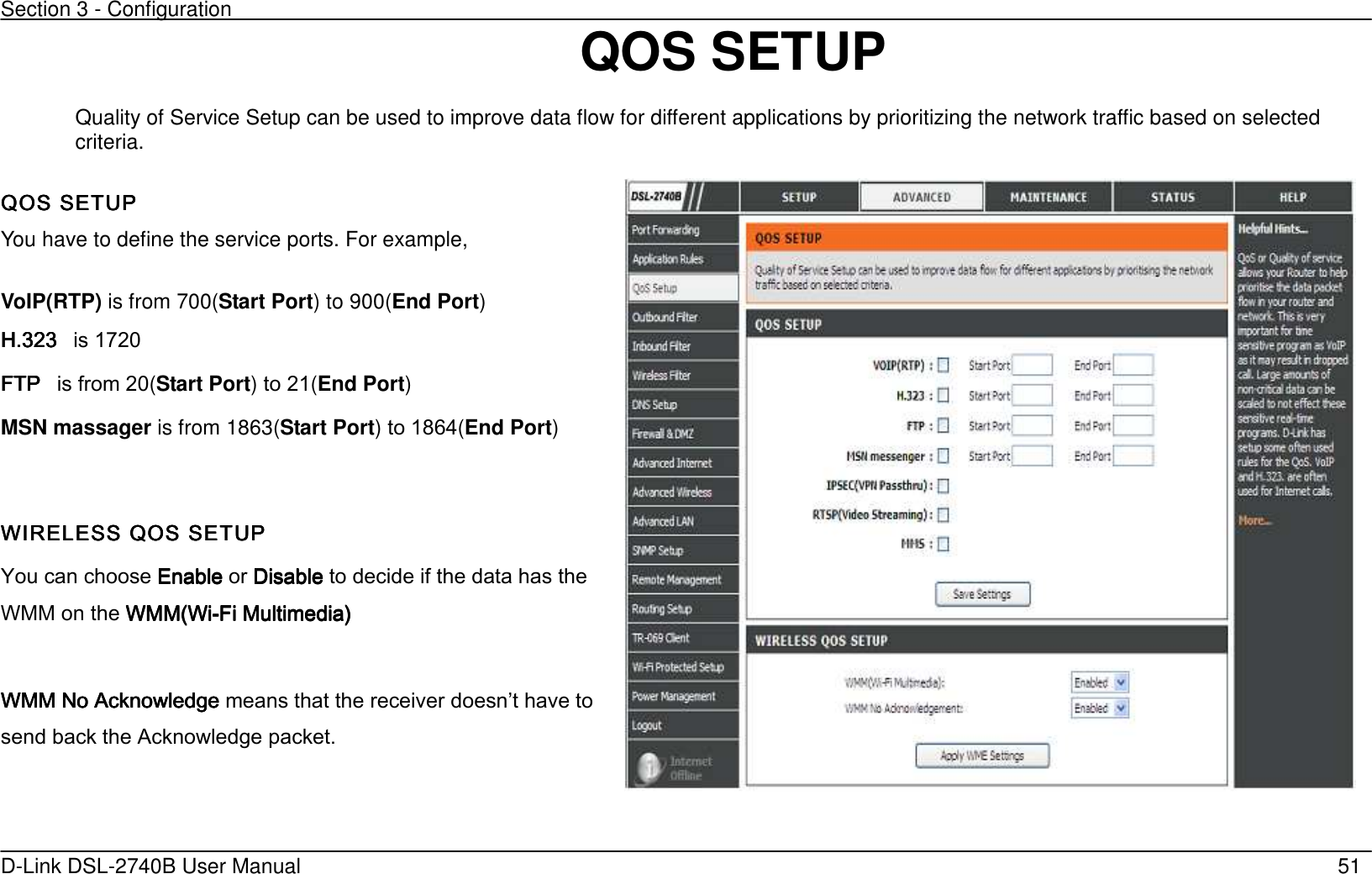 Section 3 - Configuration   D-Link DSL-2740B User Manual                                                  51                                 QOS SETUP     Quality of Service Setup can be used to improve data flow for different applications by prioritizing the network traffic based on selected criteria.  QOS SETUP QOS SETUP QOS SETUP QOS SETUP      You have to define the service ports. For example,    VoIP(RTP) is from 700(Start Port) to 900(End Port)   H.323 H.323 H.323 H.323      is 1720   FTP FTP FTP FTP      is from 20(Start Port) to 21(End Port) MSN massager is from 1863(Start Port) to 1864(End Port)   WIRELESS QOS SETUPWIRELESS QOS SETUPWIRELESS QOS SETUPWIRELESS QOS SETUP You can choose EnableEnableEnableEnable or DisableDisableDisableDisable to decide if the data has the WMM on the WMM(WiWMM(WiWMM(WiWMM(Wi----Fi Multimedia’Fi Multimedia’Fi Multimedia’Fi Multimedia’        WMWMWMWMM No Acknowledge M No Acknowledge M No Acknowledge M No Acknowledge means that the receiver doesnt have to send back the Acknowledge packet.    