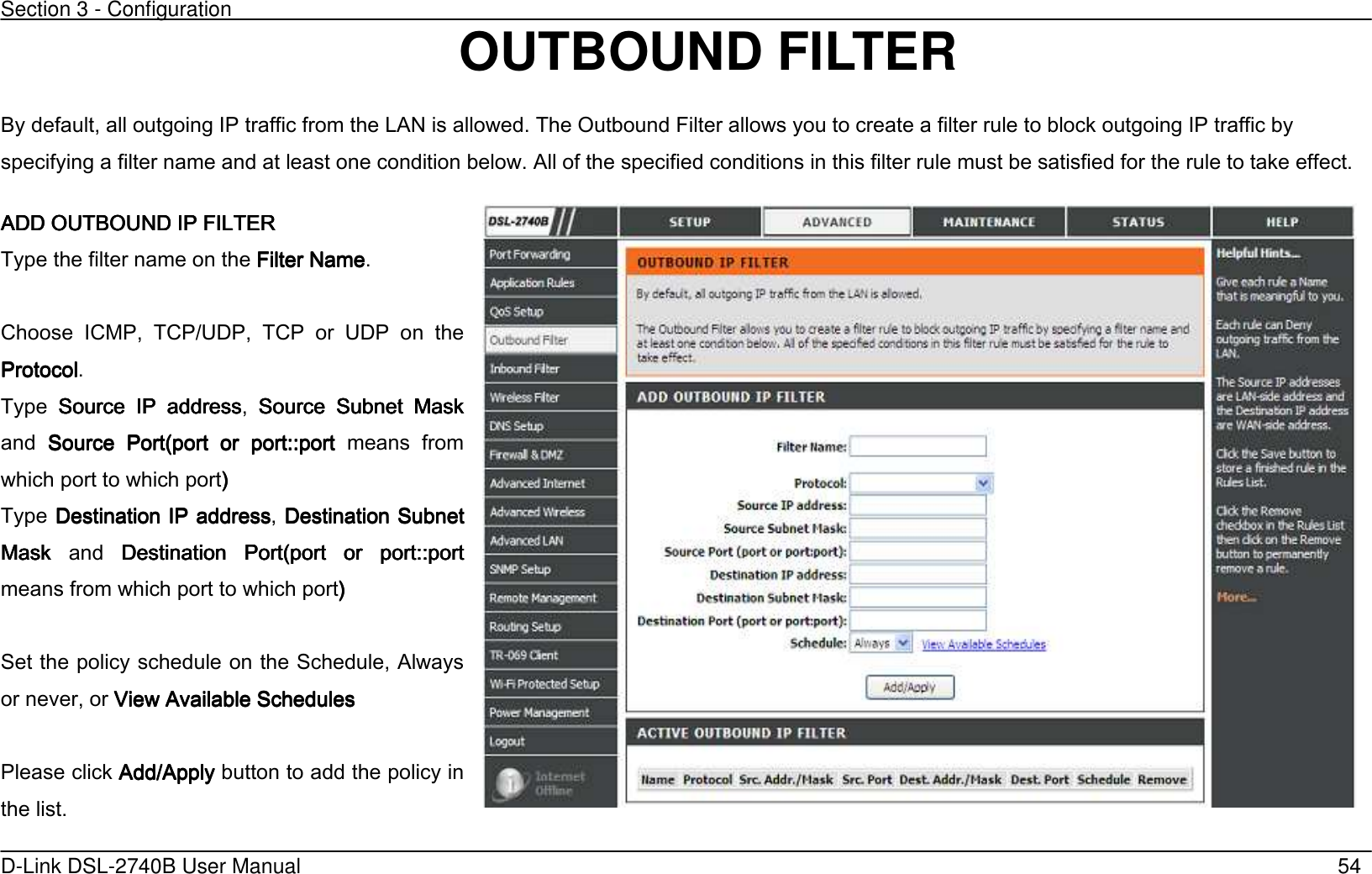 Section 3 - Configuration   D-Link DSL-2740B User Manual                                                  54 OUTBOUND FILTER By default, all outgoing IP traffic from the LAN is allowed. The Outbound Filter allows you to create a filter rule to block outgoing IP traffic by specifying a filter name and at least one condition below. All of the specified conditions in this filter rule must be satisfied for the rule to take effect. AAAADD OUTBOUND IP FILTERDD OUTBOUND IP FILTERDD OUTBOUND IP FILTERDD OUTBOUND IP FILTER    Type the filter name on the Filter NameFilter NameFilter NameFilter Name.  Choose  ICMP,  TCP/UDP,  TCP  or  UDP  on  the ProtocolProtocolProtocolProtocol. Type  Source  IP  addressSource  IP  addressSource  IP  addressSource  IP  address,  Source  Subnet  Mask Source  Subnet  Mask Source  Subnet  Mask Source  Subnet  Mask and  Source  PortSource  PortSource  PortSource  Port(port  or (port  or (port  or (port  or  port:port:port:port:::::portportportport  means  from which port to which port’ ’ ’ ’      Type DestinationDestinationDestinationDestination IP address IP address IP address IP address, DestinationDestinationDestinationDestination Subnet  Subnet  Subnet  Subnet Mask Mask Mask Mask  and  DestinationDestinationDestinationDestination  Port(po  Port(po  Port(po  Port(port  or rt  or rt  or rt  or  port:port:port:port:::::portportportport means from which port to which port’’’’        Set the policy schedule on the Schedule, Always or never, or View Available SchedulesView Available SchedulesView Available SchedulesView Available Schedules        Please click Add/ApplyAdd/ApplyAdd/ApplyAdd/Apply button to add the policy in the list.  