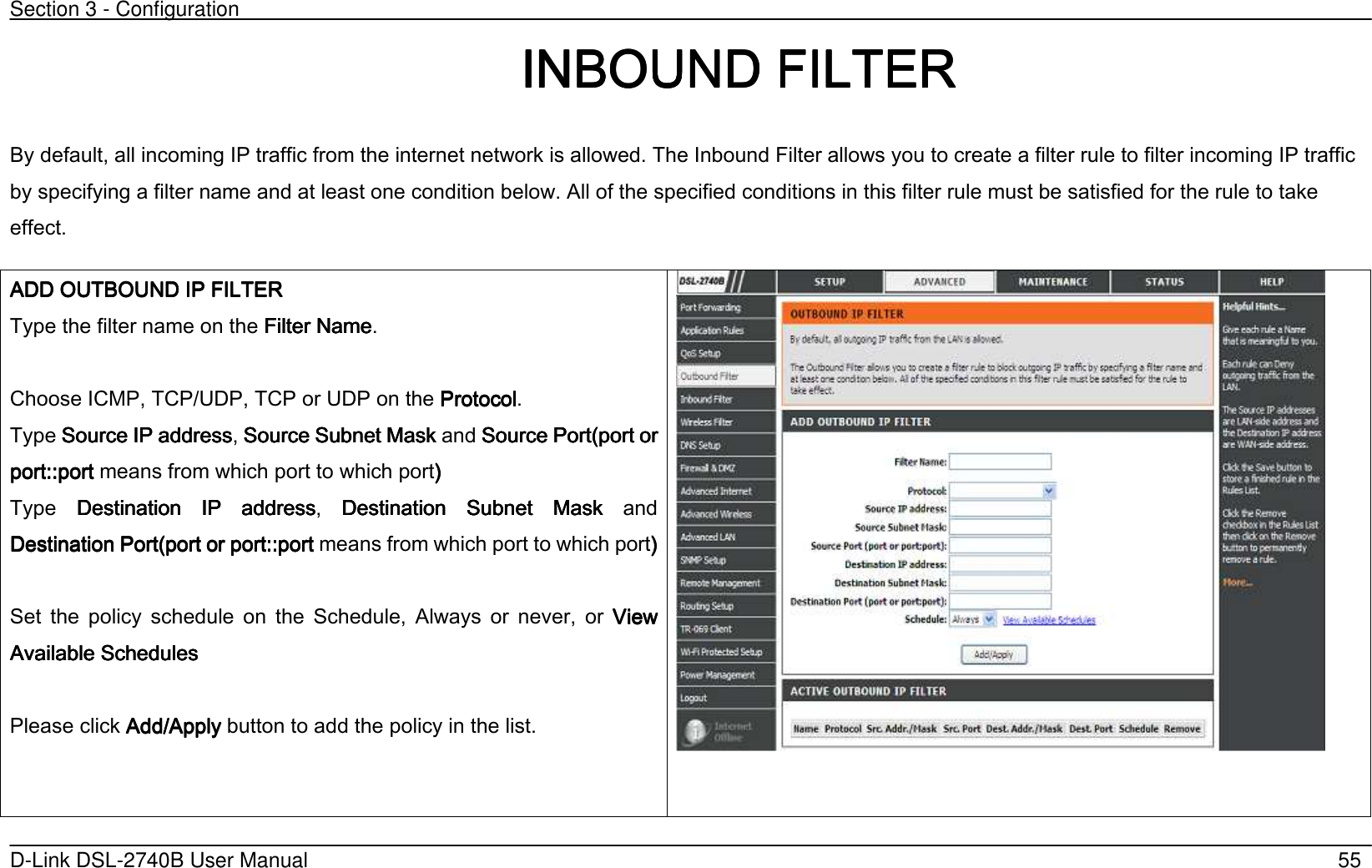 Section 3 - Configuration   D-Link DSL-2740B User Manual                                                  55                                                                             IIIINBOUND NBOUND NBOUND NBOUND FILTERFILTERFILTERFILTER    By default, all incoming IP traffic from the internet network is allowed. The Inbound Filter allows you to create a filter rule to filter incoming IP traffic by specifying a filter name and at least one condition below. All of the specified conditions in this filter rule must be satisfied for the rule to take effect. AAAADD OUTBOUND IP FILTERDD OUTBOUND IP FILTERDD OUTBOUND IP FILTERDD OUTBOUND IP FILTER    Type the filter name on the Filter NameFilter NameFilter NameFilter Name.  Choose ICMP, TCP/UDP, TCP or UDP on the ProtocolProtocolProtocolProtocol. Type Source IP addressSource IP addressSource IP addressSource IP address, Source Subnet Mask Source Subnet Mask Source Subnet Mask Source Subnet Mask and Source Port(port Source Port(port Source Port(port Source Port(port or or or or port:port:port:port:::::portportportport means from which port to which port’ ’ ’ ’      Type  DestinationDestinationDestinationDestination  IP  address  IP  address  IP  address  IP  address,  DestinationDestinationDestinationDestination  Subnet  Mask   Subnet  Mask   Subnet  Mask   Subnet  Mask  and DestinationDestinationDestinationDestination Port(port or  Port(port or  Port(port or  Port(port or port:port:port:port:::::portportportport means from which port to which port’’’’        Set  the  policy  schedule  on  the  Schedule,  Always  or  never,  or  View View View View AvailabAvailabAvailabAvailable Schedulesle Schedulesle Schedulesle Schedules        Please click Add/ApplyAdd/ApplyAdd/ApplyAdd/Apply button to add the policy in the list.   