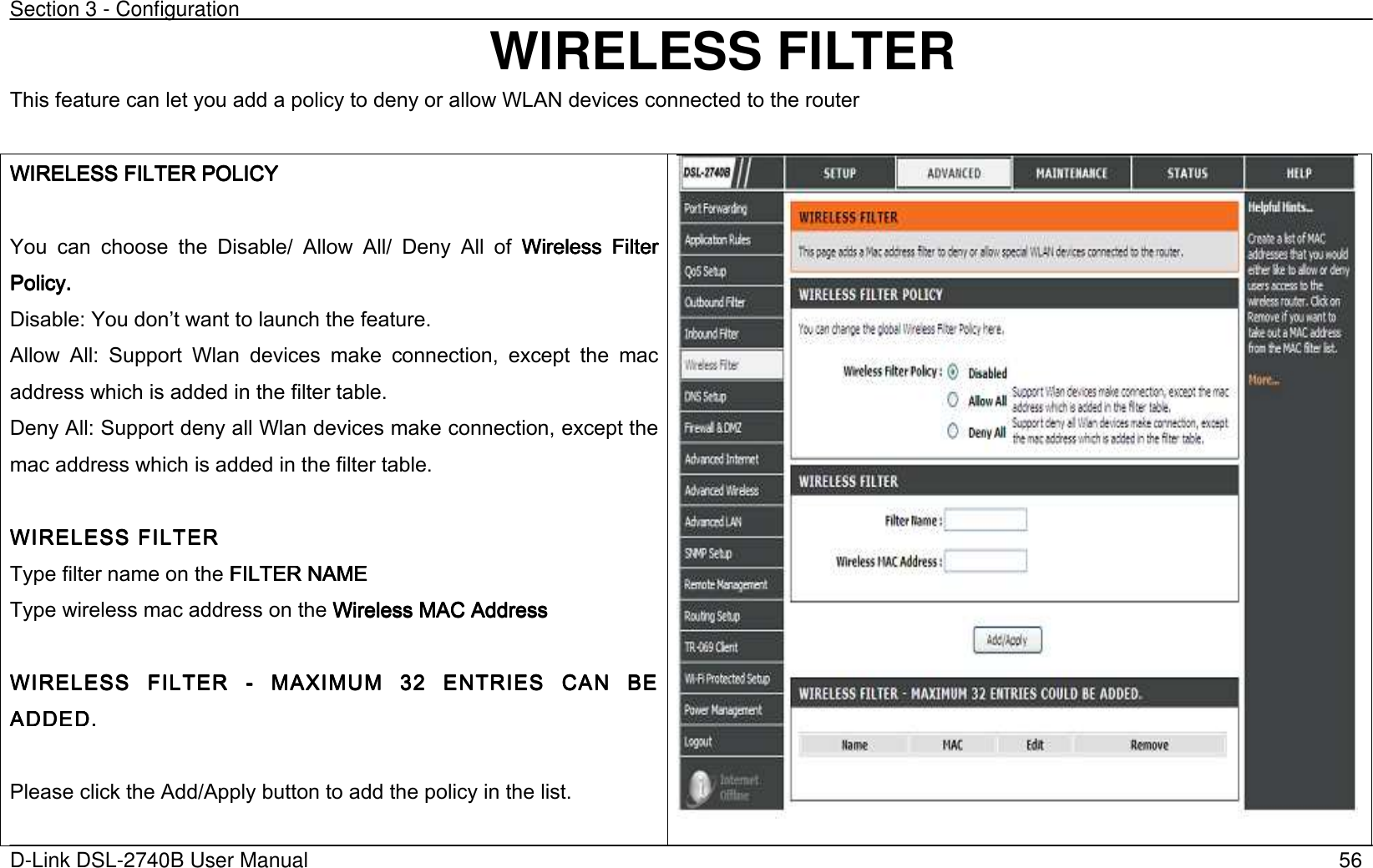 Section 3 - Configuration   D-Link DSL-2740B User Manual                                                  56 WIRELESS FILTER This feature can let you add a policy to deny or allow WLAN devices connected to the router  WIRELESS FILTER POLICYWIRELESS FILTER POLICYWIRELESS FILTER POLICYWIRELESS FILTER POLICY     You  can  choose  the  Disable/  Allow  All/  Deny  All  of  Wireless  Filter Wireless  Filter Wireless  Filter Wireless  Filter Policy. Policy. Policy. Policy.      Disable: You dont want to launch the feature. Allow  All:  Support  Wlan  devices  make  connection,  except  the  mac address which is added in the filter table.   Deny All: Support deny all Wlan devices make connection, except the mac address which is added in the filter table.  WIRELESS FILTERWIRELESS FILTERWIRELESS FILTERWIRELESS FILTER    Type filter name on the FILTER NAMEFILTER NAMEFILTER NAMEFILTER NAME    Type wireless mac address on the Wireless MAC AddressWireless MAC AddressWireless MAC AddressWireless MAC Address        WIRELESS  FWIRELESS  FWIRELESS  FWIRELESS  FILTER ILTER ILTER ILTER  ----  MAXIMUM  32  ENTRIES   MAXIMUM  32  ENTRIES   MAXIMUM  32  ENTRIES   MAXIMUM  32  ENTRIES  CANCANCANCAN  BE   BE   BE   BE ADDED.ADDED.ADDED.ADDED.        Please click the Add/Apply button to add the policy in the list.   
