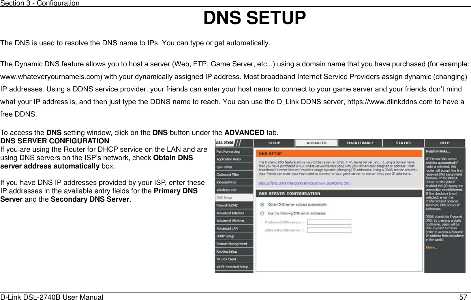 Section 3 - Configuration   D-Link DSL-2740B User Manual                                                  57 DNS SETUP The DNS is used to resolve the DNS name to IPs. You can type or get automatically. The Dynamic DNS feature allows you to host a server (Web, FTP, Game Server, etc...’ using a domain name that you have purchased (for example: www.whateveryournameis.com’ with your dynamically assigned IP address. Most broadband Internet Service Providers assign dynamic (changing’ IP addresses. Using a DDNS service provider, your friends can enter your host name to connect to your game server and your friends dont mind what your IP address is, and then just type the DDNS name to reach. You can use the D_Link DDNS server, https://www.dlinkddns.com to have a free DDNS.   To access the DNS setting window, click on the DNS button under the ADVANCED tab.  DNS SERVER CONFIGURATION If you are using the Router for DHCP service on the LAN and are using DNS servers on the ISP’s network, check Obtain DNS server address automatically box.  If you have DNS IP addresses provided by your ISP, enter these IP addresses in the available entry fields for the Primary DNS Server and the Secondary DNS Server.    