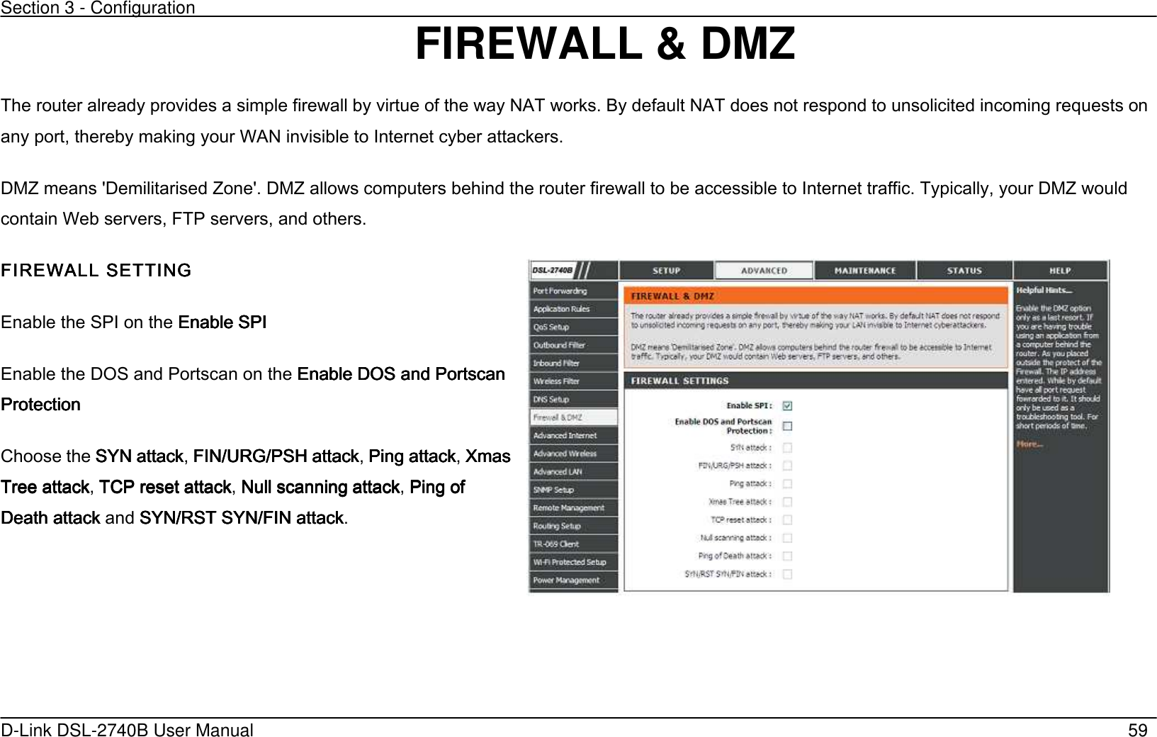 Section 3 - Configuration   D-Link DSL-2740B User Manual                                                  59 FIREWALL &amp; DMZ The router already provides a simple firewall by virtue of the way NAT works. By default NAT does not respond to unsolicited incoming requests on any port, thereby making your WAN invisible to Internet cyber attackers. DMZ means &apos;Demilitarised Zone&apos;. DMZ allows computers behind the router firewall to be accessible to Internet traffic. Typically, your DMZ would contain Web servers, FTP servers, and others. FIREWALL FIREWALL FIREWALL FIREWALL SETTINGSETTINGSETTINGSETTING    Enable the SPI on the Enable SPIEnable SPIEnable SPIEnable SPI    Enable the DOS and Portscan on the Enable DOS and Portscan Enable DOS and Portscan Enable DOS and Portscan Enable DOS and Portscan ProtectionProtectionProtectionProtection        Choose the SYN attackSYN attackSYN attackSYN attack, FIN/URG/PSH attackFIN/URG/PSH attackFIN/URG/PSH attackFIN/URG/PSH attack, Ping attackPing attackPing attackPing attack, Xmas Xmas Xmas Xmas Tree attackTree attackTree attackTree attack, TCP rTCP rTCP rTCP reset attackeset attackeset attackeset attack, Null scanning attackNull scanning attackNull scanning attackNull scanning attack, Ping of Ping of Ping of Ping of Death attackDeath attackDeath attackDeath attack and SYN/RST SYN/FIN attackSYN/RST SYN/FIN attackSYN/RST SYN/FIN attackSYN/RST SYN/FIN attack.      