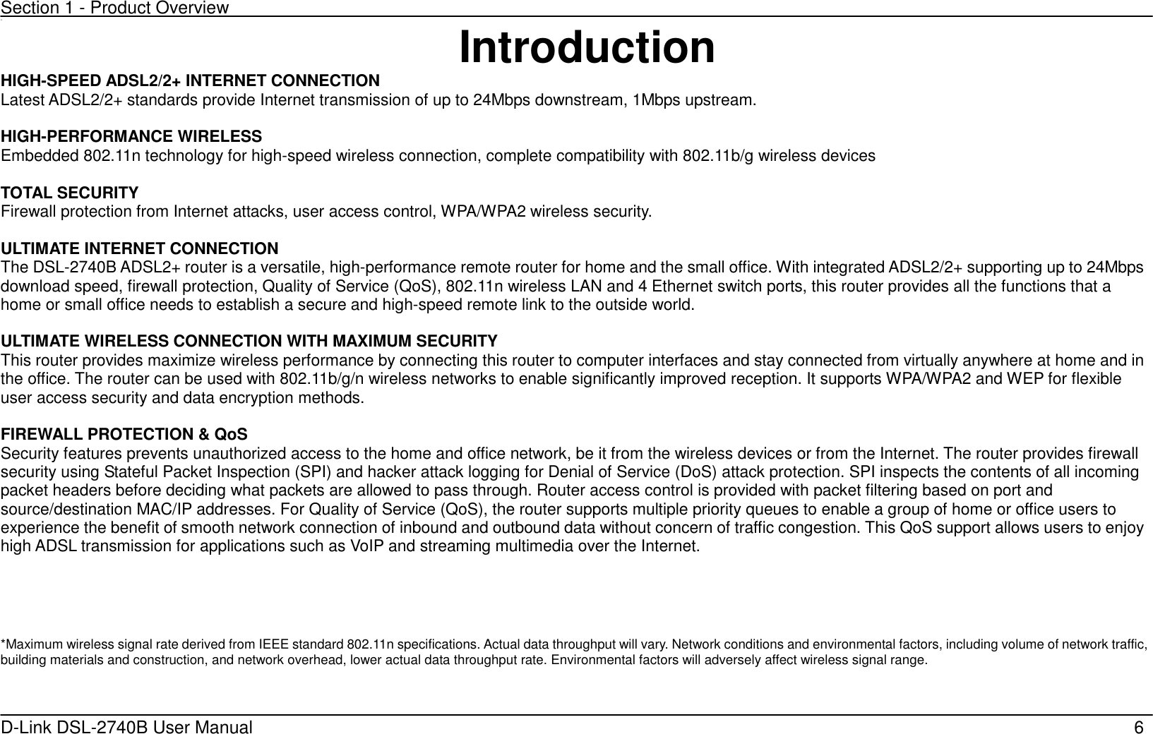 Section 1 - Product Overview D-Link DSL-2740B User Manual                                                  6 11 Introduction HIGH-SPEED ADSL2/2+ INTERNET CONNECTION Latest ADSL2/2+ standards provide Internet transmission of up to 24Mbps downstream, 1Mbps upstream.  HIGH-PERFORMANCE WIRELESS Embedded 802.11n technology for high-speed wireless connection, complete compatibility with 802.11b/g wireless devices  TOTAL SECURITY Firewall protection from Internet attacks, user access control, WPA/WPA2 wireless security.  ULTIMATE INTERNET CONNECTION   The DSL-2740B ADSL2+ router is a versatile, high-performance remote router for home and the small office. With integrated ADSL2/2+ supporting up to 24Mbps download speed, firewall protection, Quality of Service (QoS), 802.11n wireless LAN and 4 Ethernet switch ports, this router provides all the functions that a home or small office needs to establish a secure and high-speed remote link to the outside world.  ULTIMATE WIRELESS CONNECTION WITH MAXIMUM SECURITY This router provides maximize wireless performance by connecting this router to computer interfaces and stay connected from virtually anywhere at home and in the office. The router can be used with 802.11b/g/n wireless networks to enable significantly improved reception. It supports WPA/WPA2 and WEP for flexible user access security and data encryption methods.  FIREWALL PROTECTION &amp; QoS Security features prevents unauthorized access to the home and office network, be it from the wireless devices or from the Internet. The router provides firewall security using Stateful Packet Inspection (SPI) and hacker attack logging for Denial of Service (DoS) attack protection. SPI inspects the contents of all incoming packet headers before deciding what packets are allowed to pass through. Router access control is provided with packet filtering based on port and source/destination MAC/IP addresses. For Quality of Service (QoS), the router supports multiple priority queues to enable a group of home or office users to experience the benefit of smooth network connection of inbound and outbound data without concern of traffic congestion. This QoS support allows users to enjoy high ADSL transmission for applications such as VoIP and streaming multimedia over the Internet.       *Maximum wireless signal rate derived from IEEE standard 802.11n specifications. Actual data throughput will vary. Network conditions and environmental factors, including volume of network traffic, building materials and construction, and network overhead, lower actual data throughput rate. Environmental factors will adversely affect wireless signal range.  