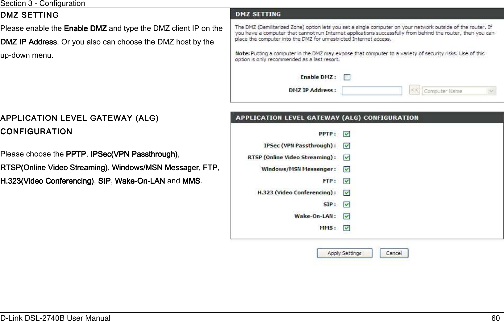 Section 3 - Configuration   D-Link DSL-2740B User Manual                                                  60 DMZ SETTINGDMZ SETTINGDMZ SETTINGDMZ SETTING Please enable the Enable DMZEnable DMZEnable DMZEnable DMZ and type the DMZ client IP on the DMZ IP AddressDMZ IP AddressDMZ IP AddressDMZ IP Address. Or you also can choose the DMZ host by the up-down menu.     APPLICATIOAPPLICATIOAPPLICATIOAPPLICATION LEVEL GATEWAY (ALGN LEVEL GATEWAY (ALGN LEVEL GATEWAY (ALGN LEVEL GATEWAY (ALG’ ’ ’ ’ CONFIGURATIONCONFIGURATIONCONFIGURATIONCONFIGURATION    Please choose the PPTPPPTPPPTPPPTP, IPSec(VPN Passthrough’ IPSec(VPN Passthrough’ IPSec(VPN Passthrough’ IPSec(VPN Passthrough’, RTSP(Online Video Streaming’RTSP(Online Video Streaming’RTSP(Online Video Streaming’RTSP(Online Video Streaming’, Windows/MSN MessagerWindows/MSN MessagerWindows/MSN MessagerWindows/MSN Messager, FTPFTPFTPFTP, H.323(Video Conferencing’H.323(Video Conferencing’H.323(Video Conferencing’H.323(Video Conferencing’, SIPSIPSIPSIP, WakeWakeWakeWake----OnOnOnOn----LANLANLANLAN and MMSMMSMMSMMS.      