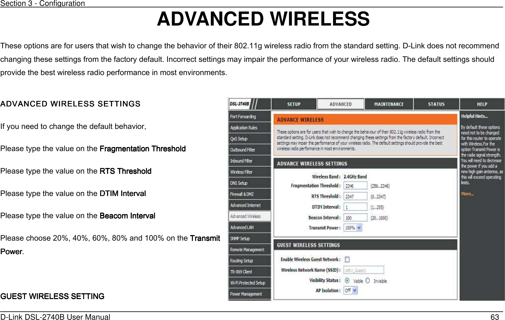 Section 3 - Configuration   D-Link DSL-2740B User Manual                                                  63 ADVANCED WIRELESS   These options are for users that wish to change the behavior of their 802.11g wireless radio from the standard setting. D-Link does not recommend changing these settings from the factory default. Incorrect settings may impair the performance of your wireless radio. The default settings should provide the best wireless radio performance in most environments.  ADVANCED ADVANCED ADVANCED ADVANCED WIRELESSWIRELESSWIRELESSWIRELESS SETTINGS SETTINGS SETTINGS SETTINGS    If you need to change the default behavior, Please type the value on the Fragmentation ThresholdFragmentation ThresholdFragmentation ThresholdFragmentation Threshold        Please type the value on the RTS Threshold RTS Threshold RTS Threshold RTS Threshold        Please type the value on the DTIM Interval DTIM Interval DTIM Interval DTIM Interval            Please type the value on the    Beacom IntervBeacom IntervBeacom IntervBeacom Intervalalalal    Please choose 20%, 40%, 60%, 80% and 100% on the Transmit Transmit Transmit Transmit PowerPowerPowerPower.  GUEST WIRELESS SETTINGGUEST WIRELESS SETTINGGUEST WIRELESS SETTINGGUEST WIRELESS SETTING     