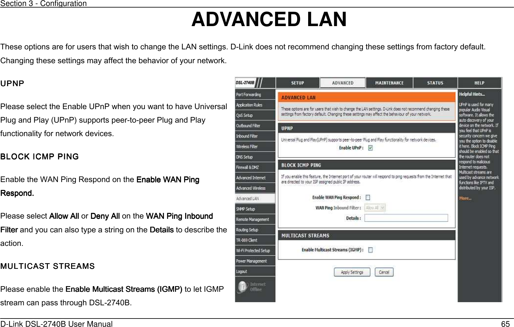 Section 3 - Configuration   D-Link DSL-2740B User Manual                                                  65 ADVANCED LAN These options are for users that wish to change the LAN settings. D-Link does not recommend changing these settings from factory default. Changing these settings may affect the behavior of your network. UPNPUPNPUPNPUPNP Please select the Enable UPnP when you want to have Universal Plug and Play (UPnP’ supports peer-to-peer Plug and Play functionality for network devices. BLOCK ICMP PINGBLOCK ICMP PINGBLOCK ICMP PINGBLOCK ICMP PING    Enable the WAN Ping Respond on the Enable WAN Ping Enable WAN Ping Enable WAN Ping Enable WAN Ping RespondRespondRespondRespond....         Please select Allow AllAllow AllAllow AllAllow All or Deny AllDeny AllDeny AllDeny All    on the WAN Ping Inbound WAN Ping Inbound WAN Ping Inbound WAN Ping Inbound FilterFilterFilterFilter    and you can also type a string on the Details Details Details Details to describe the action.    MULTICAST STREAMSMULTICAST STREAMSMULTICAST STREAMSMULTICAST STREAMS    Please enable the Enable Multicast Streams (IGMP’Enable Multicast Streams (IGMP’Enable Multicast Streams (IGMP’Enable Multicast Streams (IGMP’    to let IGMP stream can pass through DSL-2740B.     