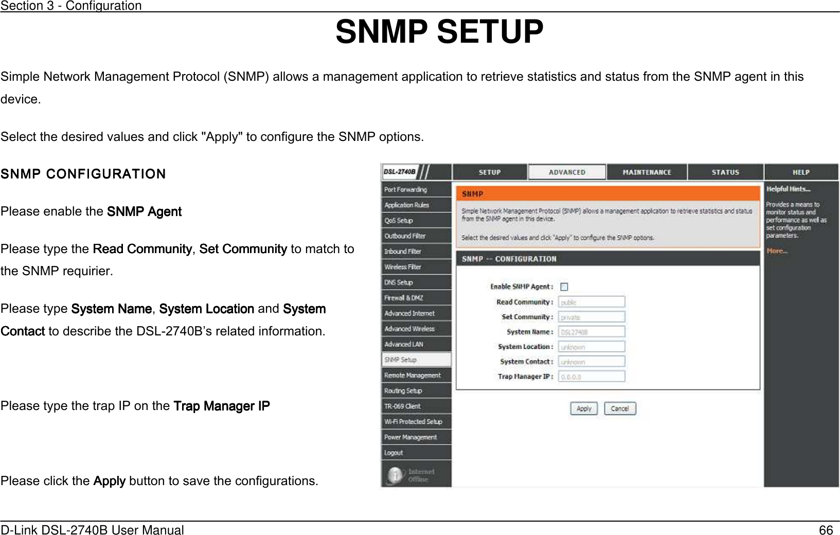 Section 3 - Configuration   D-Link DSL-2740B User Manual                                                  66 SNMP SETUP   Simple Network Management Protocol (SNMP’ allows a management application to retrieve statistics and status from the SNMP agent in this device. Select the desired values and click &quot;Apply&quot; to configure the SNMP options. SNMP CONFIGURATIONSNMP CONFIGURATIONSNMP CONFIGURATIONSNMP CONFIGURATION    Please enable the SNMP AgenSNMP AgenSNMP AgenSNMP Agentttt    Please type the Read Community Read Community Read Community Read Community, Set CommunitySet CommunitySet CommunitySet Community to match to the SNMP requirier. Please type System NameSystem NameSystem NameSystem Name, System LocationSystem LocationSystem LocationSystem Location and System System System System ContactContactContactContact to describe the DSL-2740Bs related information.  Please type the trap IP on the Trap Manager IPTrap Manager IPTrap Manager IPTrap Manager IP    Please click the ApplyApplyApplyApply button to save the configurations.   