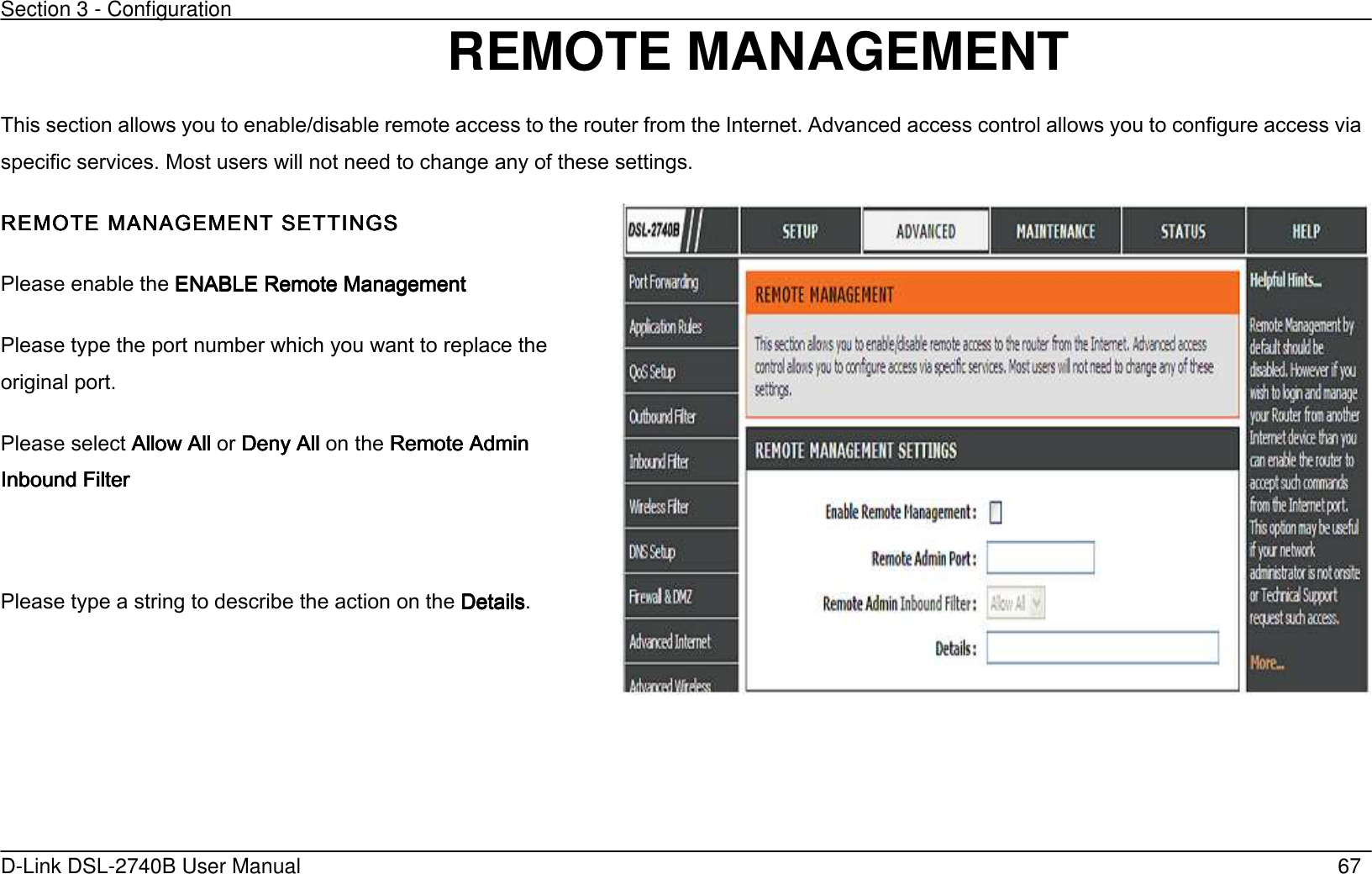 Section 3 - Configuration   D-Link DSL-2740B User Manual                                                  67 REMOTE MANAGEMENT   This section allows you to enable/disable remote access to the router from the Internet. Advanced access control allows you to configure access via specific services. Most users will not need to change any of these settings. REMOTE MANAGEMENT SEREMOTE MANAGEMENT SEREMOTE MANAGEMENT SEREMOTE MANAGEMENT SETTINGSTTINGSTTINGSTTINGS     Please enable the ENABLE Remote Management ENABLE Remote Management ENABLE Remote Management ENABLE Remote Management      Please type the    port number which you want to replace the original port.    Please select Allow AllAllow AllAllow AllAllow All or Deny All Deny All Deny All Deny All    on the Remote Admin Remote Admin Remote Admin Remote Admin Inbound FiltInbound FiltInbound FiltInbound Filterererer     Please type a string to describe the action on the DetailsDetailsDetailsDetails.   