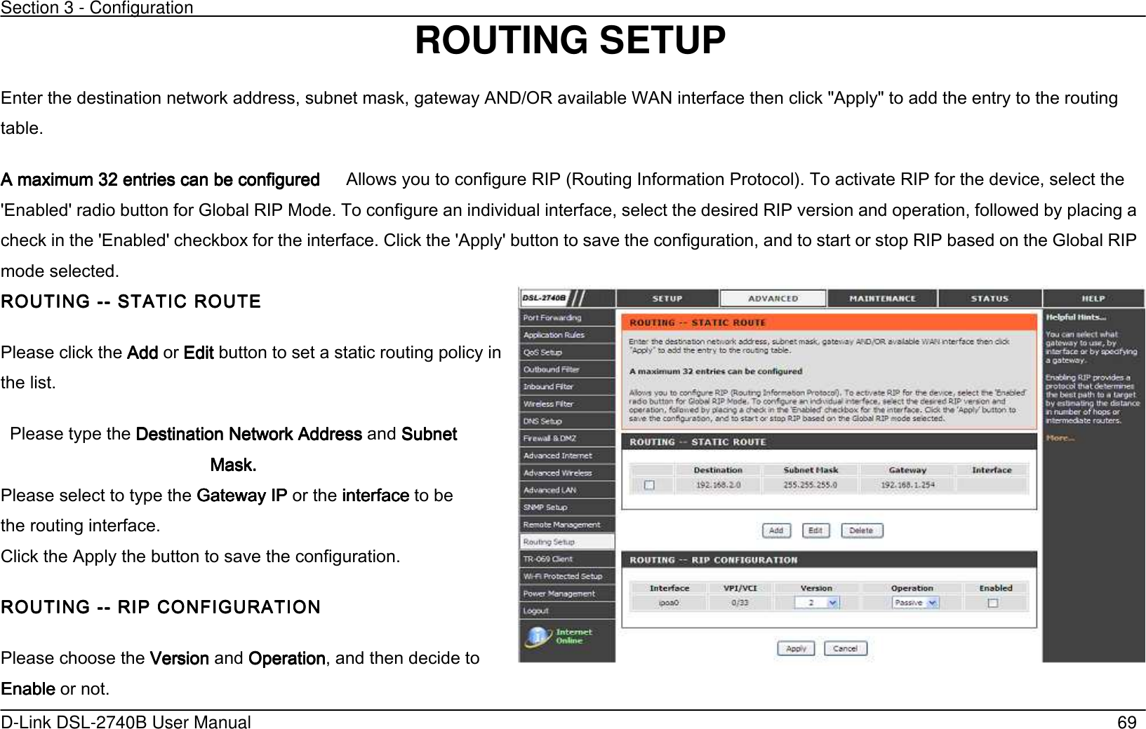 Section 3 - Configuration   D-Link DSL-2740B User Manual                                                  69                          ROUTING SETUP Enter the destination network address, subnet mask, gateway AND/OR available WAN interface then click &quot;Apply&quot; to add the entry to the routing table. A maximum 32 entries can be configuredA maximum 32 entries can be configuredA maximum 32 entries can be configuredA maximum 32 entries can be configured      Allows you to configure RIP (Routing Information Protocol’. To activate RIP for the device, select the &apos;Enabled&apos; radio button for Global RIP Mode. To configure an individual interface, select the desired RIP version and operation, followed by placing a check in the &apos;Enabled&apos; checkbox for the interface. Click the &apos;Apply&apos; button to save the configuration, and to start or stop RIP based on the Global RIP mode selected. ROUTING ROUTING ROUTING ROUTING -------- STATIC ROUTE STATIC ROUTE STATIC ROUTE STATIC ROUTE   Please click the AddAddAddAdd or EditEditEditEdit button to set a static routing policy in the list. Please type the Destination Network AddressDestination Network AddressDestination Network AddressDestination Network Address    and    SubnetSubnetSubnetSubnet    MaskMaskMaskMask....                 Please select to type the Gateway IPGateway IPGateway IPGateway IP or the interfaceinterfaceinterfaceinterface to be the routing interface.   Click the Apply the button to save the configuration. ROUTING ROUTING ROUTING ROUTING -------- RIP CONFIGURATION RIP CONFIGURATION RIP CONFIGURATION RIP CONFIGURATION    Please choose the VersionVersionVersionVersion and OperationOperationOperationOperation, and then decide to EnableEnableEnableEnable or not.  