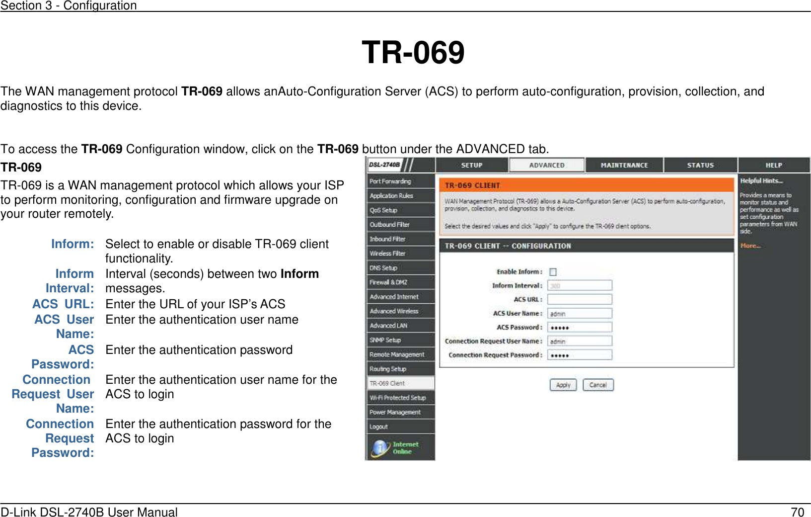 Section 3 - Configuration   D-Link DSL-2740B User Manual                                                  70     TR-069 The WAN management protocol TR-069 allows anAuto-Configuration Server (ACS) to perform auto-configuration, provision, collection, and diagnostics to this device.    To access the TR-069 Configuration window, click on the TR-069 button under the ADVANCED tab. TR-069   TR-069 is a WAN management protocol which allows your ISP to perform monitoring, configuration and firmware upgrade on your router remotely.    Inform: Select to enable or disable TR-069 client functionality.        Inform        Interval: Interval (seconds) between two Inform messages. ACS  URL: Enter the URL of your ISP’s ACS         ACS  User  Name: Enter the authentication user name            ACS Password: Enter the authentication password     Connection Request  User  Name: Enter the authentication user name for the   ACS to login Connection Request Password: Enter the authentication password for the   ACS to login    