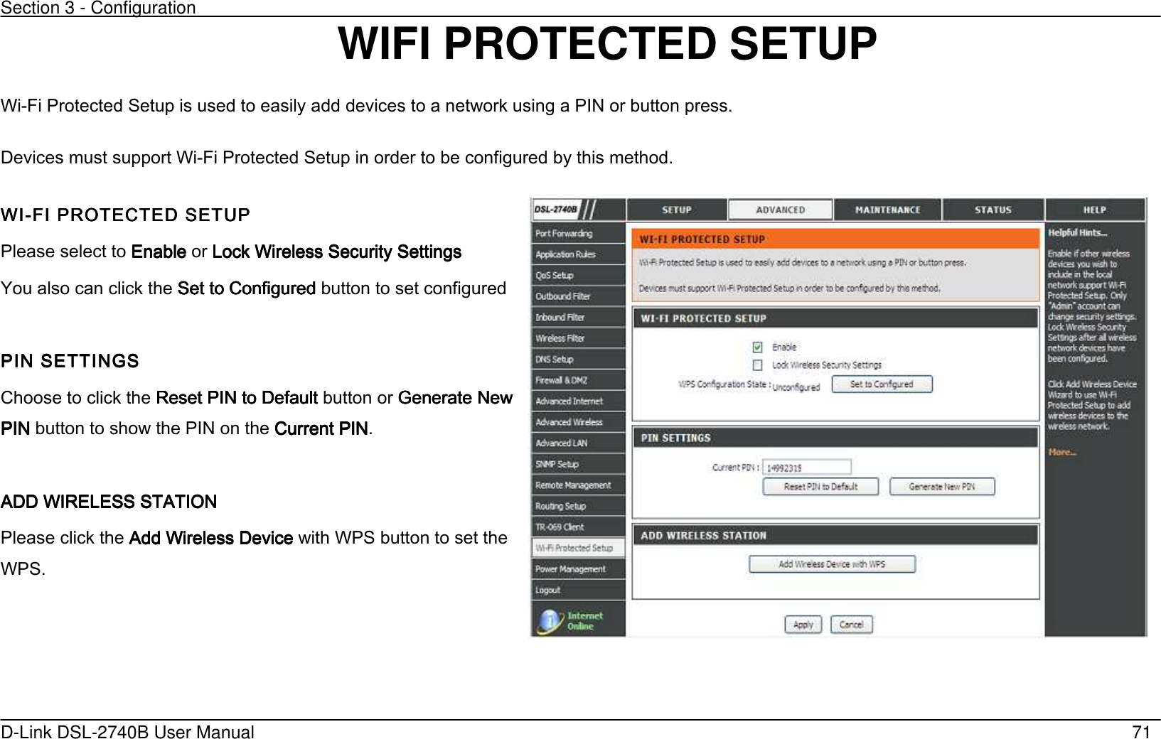 Section 3 - Configuration   D-Link DSL-2740B User Manual                                                  71 WIFI PROTECTED SETUP Wi-Fi Protected Setup is used to easily add devices to a network using a PIN or button press. Devices must support Wi-Fi Protected Setup in order to be configured by this method. WIWIWIWI----FI PROTECTED SETUFI PROTECTED SETUFI PROTECTED SETUFI PROTECTED SETUPPPP    Please select to EnableEnableEnableEnable or Lock Wireless Security Settings Lock Wireless Security Settings Lock Wireless Security Settings Lock Wireless Security Settings         You also can click the Set to ConfiguredSet to ConfiguredSet to ConfiguredSet to Configured button to set configured  PIN SETTINGSPIN SETTINGSPIN SETTINGSPIN SETTINGS     Choose to click the Reset Reset Reset Reset PIN to DefaultPIN to DefaultPIN to DefaultPIN to Default button or Generate New Generate New Generate New Generate New PIN PIN PIN PIN button to show the PIN on the Current PINCurrent PINCurrent PINCurrent PIN.  ADD WIRELESS STATION ADD WIRELESS STATION ADD WIRELESS STATION ADD WIRELESS STATION      Please click the Add Wireless DeviceAdd Wireless DeviceAdd Wireless DeviceAdd Wireless Device with WPS button to set the WPS.  