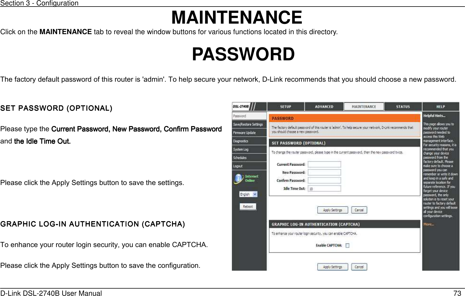 Section 3 - Configuration   D-Link DSL-2740B User Manual                                                  73 MAINTENANCE Click on the MAINTENANCE tab to reveal the window buttons for various functions located in this directory.  PASSWORD The factory default password of this router is &apos;admin&apos;. To help secure your network, D-Link recommends that you should choose a new password.  SET PASSWORD (OPTIONSET PASSWORD (OPTIONSET PASSWORD (OPTIONSET PASSWORD (OPTIONAL’AL’AL’AL’    Please type the Current Password, New Password, Confirm Password Current Password, New Password, Confirm Password Current Password, New Password, Confirm Password Current Password, New Password, Confirm Password and    the Idle Time Out.the Idle Time Out.the Idle Time Out.the Idle Time Out.        Please click the Apply Settings button to save the settings.  GRAPHIC LOGGRAPHIC LOGGRAPHIC LOGGRAPHIC LOG----IN AUTHENTICATION (CIN AUTHENTICATION (CIN AUTHENTICATION (CIN AUTHENTICATION (CAPTCHA’APTCHA’APTCHA’APTCHA’    To enhance your router login security, you can enable CAPTCHA. Please click the Apply Settings button to save the configuration.    