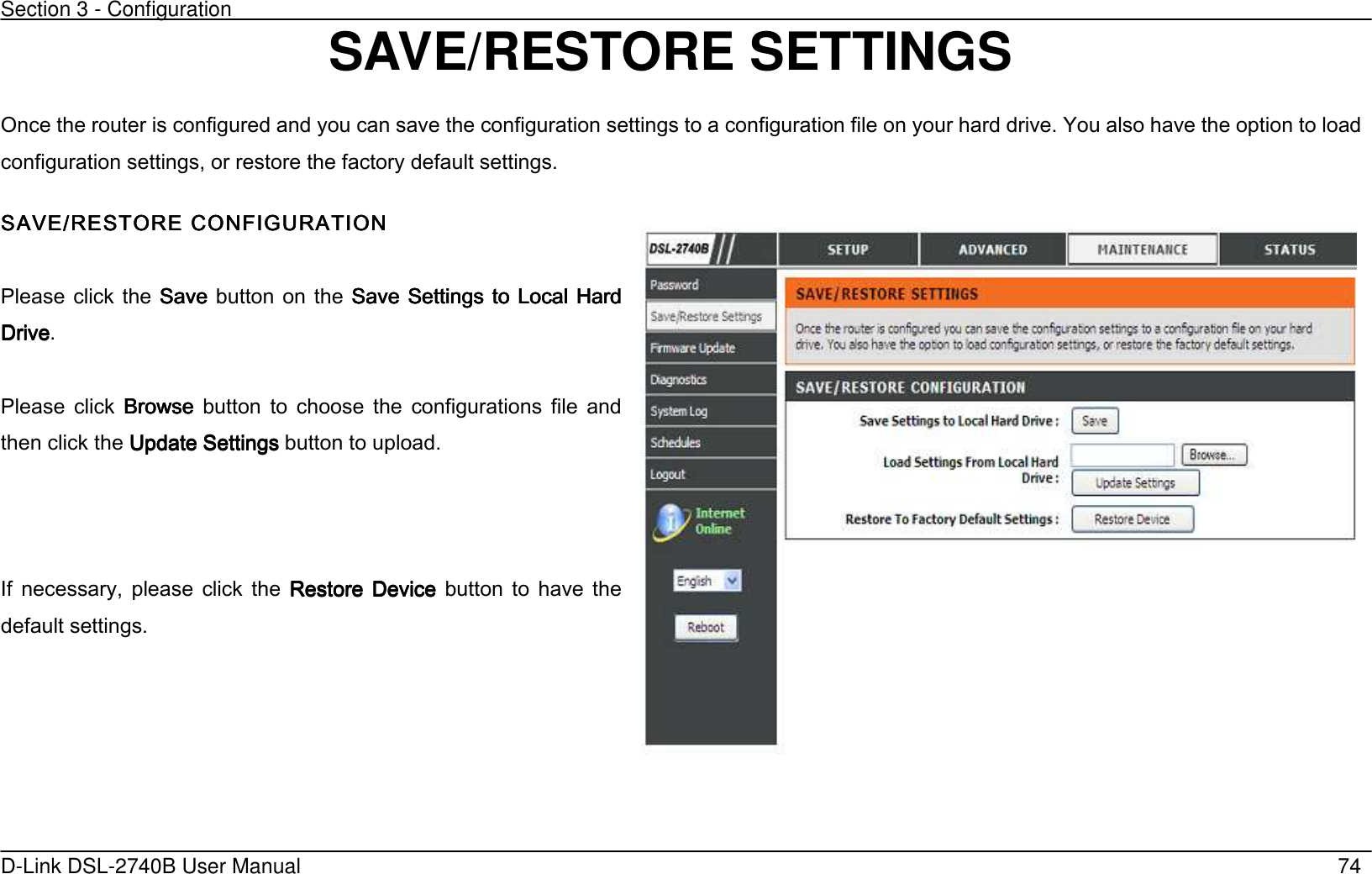 Section 3 - Configuration   D-Link DSL-2740B User Manual                                                  74 SAVE/RESTORE SETTINGS Once the router is configured and you can save the configuration settings to a configuration file on your hard drive. You also have the option to load configuration settings, or restore the factory default settings. SAVE/RESTORE CONFIGSAVE/RESTORE CONFIGSAVE/RESTORE CONFIGSAVE/RESTORE CONFIGURATIONURATIONURATIONURATION     Please  click the  SaveSaveSaveSave  button on  the  Save  Settings to Local Hard Save  Settings to Local Hard Save  Settings to Local Hard Save  Settings to Local Hard DriveDriveDriveDrive.  Please  click  BrowseBrowseBrowseBrowse  button  to  choose  the  configurations  file  and then click the Update SettingsUpdate SettingsUpdate SettingsUpdate Settings button to upload.    If  necessary,  please  click  the  Restore  DeviceRestore  DeviceRestore  DeviceRestore  Device  button  to  have  the default settings.      