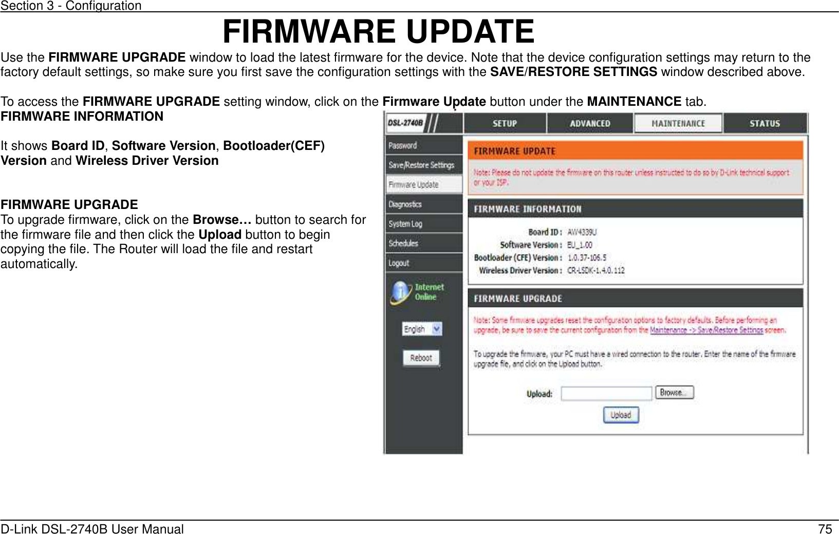 Section 3 - Configuration   D-Link DSL-2740B User Manual                                                  75 FIRMWARE UPDATE Use the FIRMWARE UPGRADE window to load the latest firmware for the device. Note that the device configuration settings may return to the factory default settings, so make sure you first save the configuration settings with the SAVE/RESTORE SETTINGS window described above.    To access the FIRMWARE UPGRADE setting window, click on the Firmware Update button under the MAINTENANCE tab. FIRMWARE INFORMATION    It shows Board ID, Software Version, Bootloader(CEF) Version and Wireless Driver Version   FIRMWARE UPGRADE To upgrade firmware, click on the Browse… button to search for the firmware file and then click the Upload button to begin copying the file. The Router will load the file and restart automatically.        