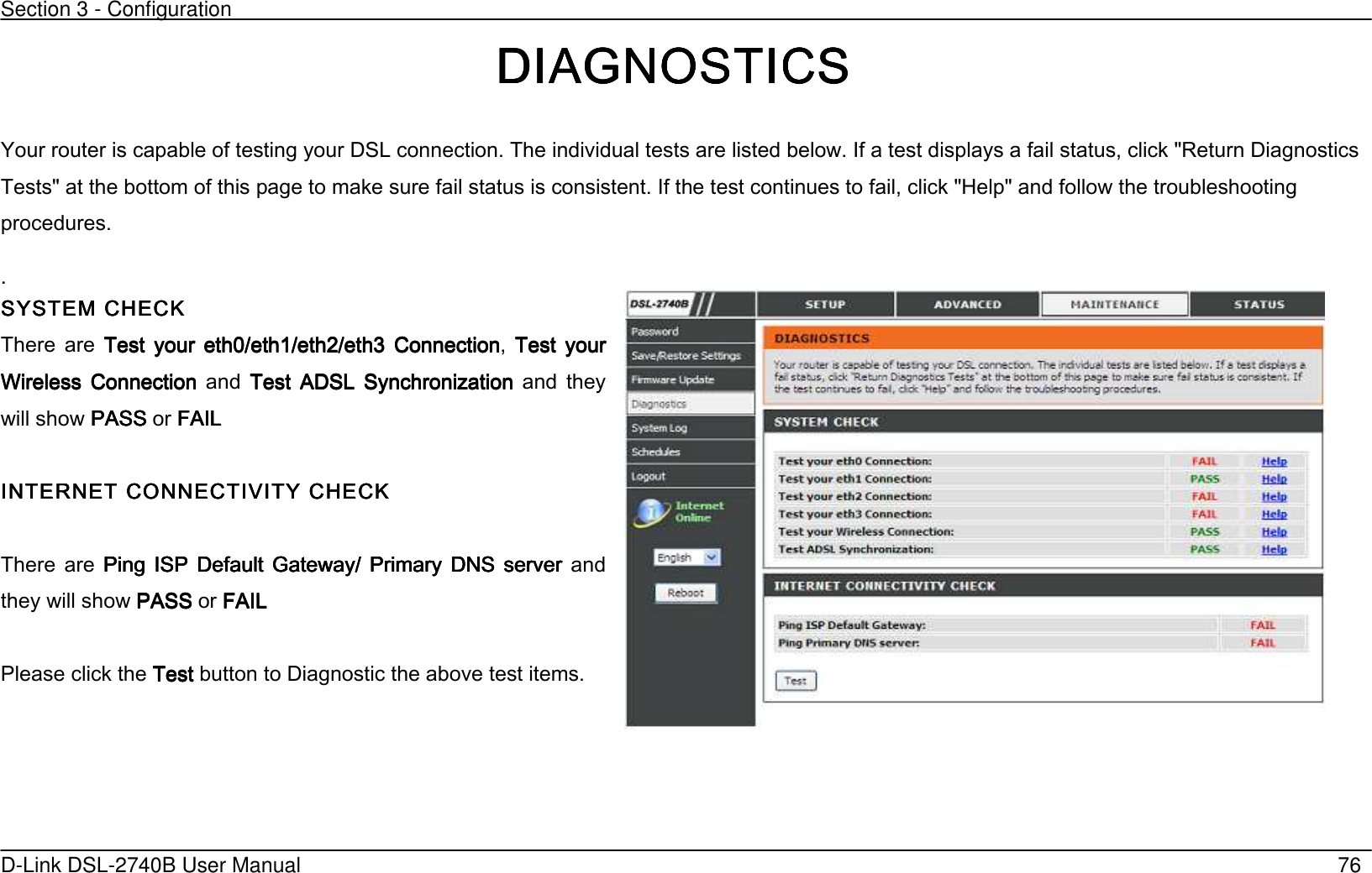 Section 3 - Configuration   D-Link DSL-2740B User Manual                                                  76 DIAGNOSTICSDIAGNOSTICSDIAGNOSTICSDIAGNOSTICS Your router is capable of testing your DSL connection. The individual tests are listed below. If a test displays a fail status, click &quot;Return Diagnostics Tests&quot; at the bottom of this page to make sure fail status is consistent. If the test continues to fail, click &quot;Help&quot; and follow the troubleshooting procedures. . SYSTEM CHECKSYSTEM CHECKSYSTEM CHECKSYSTEM CHECK     There  are  Test  your  eth0/eth1/eth2/eth3  ConnectionTest  your  eth0/eth1/eth2/eth3  ConnectionTest  your  eth0/eth1/eth2/eth3  ConnectionTest  your  eth0/eth1/eth2/eth3  Connection,  Test  yourTest  yourTest  yourTest  your Wireless  Connection Wireless  Connection Wireless  Connection Wireless  Connection  and  Test  ADSL  SynchronizationTest  ADSL  SynchronizationTest  ADSL  SynchronizationTest  ADSL  Synchronization  and  they will show PASSPASSPASSPASS or FAILFAILFAILFAIL        INTERNET CONNECTIVITINTERNET CONNECTIVITINTERNET CONNECTIVITINTERNET CONNECTIVITYYYY CHECK CHECK CHECK CHECK        There  are  Ping  ISP  Default  Gateway/  Primary  DNS  server Ping  ISP  Default  Gateway/  Primary  DNS  server Ping  ISP  Default  Gateway/  Primary  DNS  server Ping  ISP  Default  Gateway/  Primary  DNS  server  and they will show PASSPASSPASSPASS or FAILFAILFAILFAIL     Please click the TestTestTestTest button to Diagnostic the above test items.  