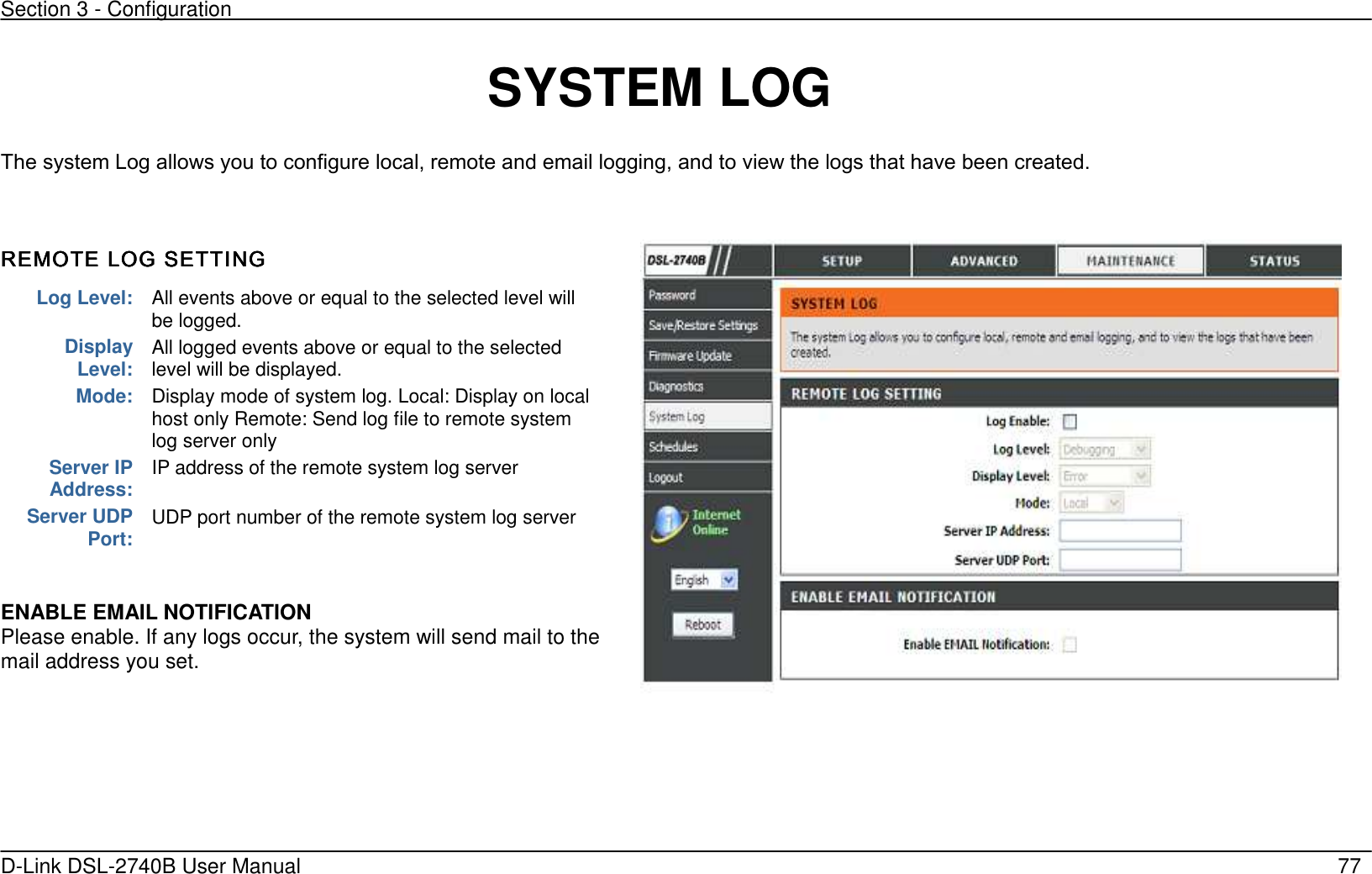 Section 3 - Configuration   D-Link DSL-2740B User Manual                                                  77  SYSTEM LOG The system Log allows you to configure local, remote and email logging, and to view the logs that have been created.    REMOTE LOG SETTINGREMOTE LOG SETTINGREMOTE LOG SETTINGREMOTE LOG SETTING      ENABLE EMAIL NOTIFICATION Please enable. If any logs occur, the system will send mail to the mail address you set.   Log Level: All events above or equal to the selected level will be logged.   Display Level: All logged events above or equal to the selected level will be displayed. Mode: Display mode of system log. Local: Display on local host only Remote: Send log file to remote system log server only Server IP Address: IP address of the remote system log server   Server UDP Port: UDP port number of the remote system log server    