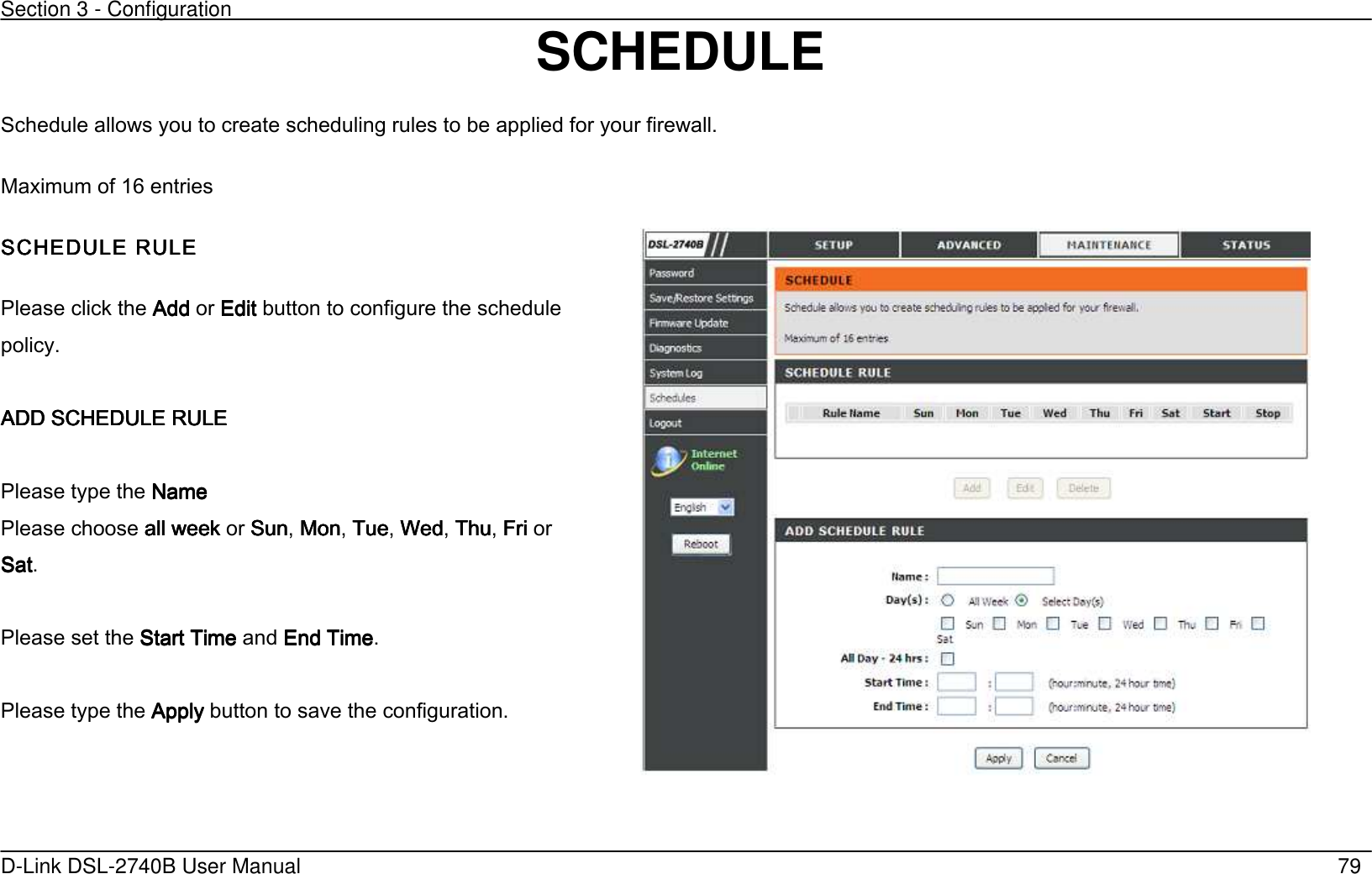 Section 3 - Configuration   D-Link DSL-2740B User Manual                                                  79 SCHEDULE   Schedule allows you to create scheduling rules to be applied for your firewall. Maximum of 16 entries SCHEDULE RULESCHEDULE RULESCHEDULE RULESCHEDULE RULE     Please click the AddAddAddAdd or EditEditEditEdit button to configure the schedule policy.        ADD SCHEDULE RULEADD SCHEDULE RULEADD SCHEDULE RULEADD SCHEDULE RULE        Please type the NameNameNameName Please choose all weekall weekall weekall week or SunSunSunSun, MonMonMonMon, TueTueTueTue, WedWedWedWed, ThuThuThuThu, FriFriFriFri or SatSatSatSat.  Please set the Start Time Start Time Start Time Start Time and End TimeEnd TimeEnd TimeEnd Time.  Please type the ApplyApplyApplyApply button to save the configuration.   