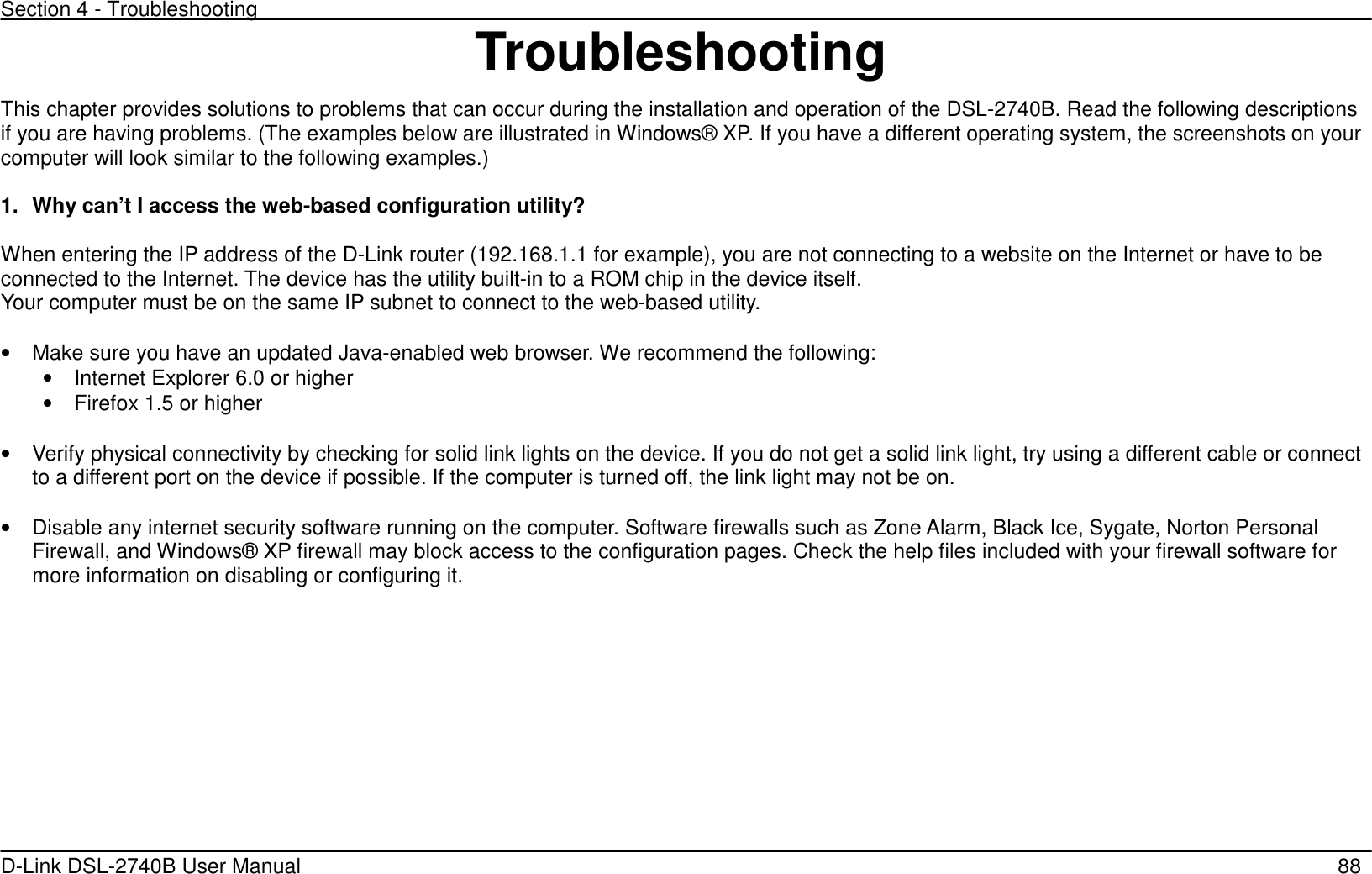 Section 4 - Troubleshooting   D-Link DSL-2740B User Manual                                                  88 Troubleshooting This chapter provides solutions to problems that can occur during the installation and operation of the DSL-2740B. Read the following descriptions if you are having problems. (The examples below are illustrated in Windows® XP. If you have a different operating system, the screenshots on your computer will look similar to the following examples.)    1.  Why can’t I access the web-based configuration utility?  When entering the IP address of the D-Link router (192.168.1.1 for example), you are not connecting to a website on the Internet or have to be connected to the Internet. The device has the utility built-in to a ROM chip in the device itself.   Your computer must be on the same IP subnet to connect to the web-based utility.  •  Make sure you have an updated Java-enabled web browser. We recommend the following: •  Internet Explorer 6.0 or higher •  Firefox 1.5 or higher  •  Verify physical connectivity by checking for solid link lights on the device. If you do not get a solid link light, try using a different cable or connect to a different port on the device if possible. If the computer is turned off, the link light may not be on.  •  Disable any internet security software running on the computer. Software firewalls such as Zone Alarm, Black Ice, Sygate, Norton Personal Firewall, and Windows® XP firewall may block access to the configuration pages. Check the help files included with your firewall software for more information on disabling or configuring it.   