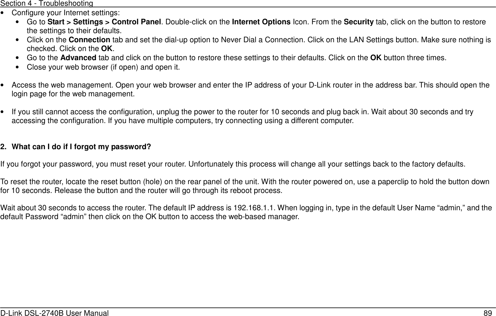 Section 4 - Troubleshooting   D-Link DSL-2740B User Manual                                                  89 •  Configure your Internet settings: •  Go to Start &gt; Settings &gt; Control Panel. Double-click on the Internet Options Icon. From the Security tab, click on the button to restore the settings to their defaults.   •  Click on the Connection tab and set the dial-up option to Never Dial a Connection. Click on the LAN Settings button. Make sure nothing is checked. Click on the OK. •  Go to the Advanced tab and click on the button to restore these settings to their defaults. Click on the OK button three times.   •  Close your web browser (if open) and open it.  •  Access the web management. Open your web browser and enter the IP address of your D-Link router in the address bar. This should open the login page for the web management.    •  If you still cannot access the configuration, unplug the power to the router for 10 seconds and plug back in. Wait about 30 seconds and try accessing the configuration. If you have multiple computers, try connecting using a different computer.   2.  What can I do if I forgot my password?  If you forgot your password, you must reset your router. Unfortunately this process will change all your settings back to the factory defaults.  To reset the router, locate the reset button (hole) on the rear panel of the unit. With the router powered on, use a paperclip to hold the button down for 10 seconds. Release the button and the router will go through its reboot process.    Wait about 30 seconds to access the router. The default IP address is 192.168.1.1. When logging in, type in the default User Name “admin,” and the default Password “admin” then click on the OK button to access the web-based manager. 