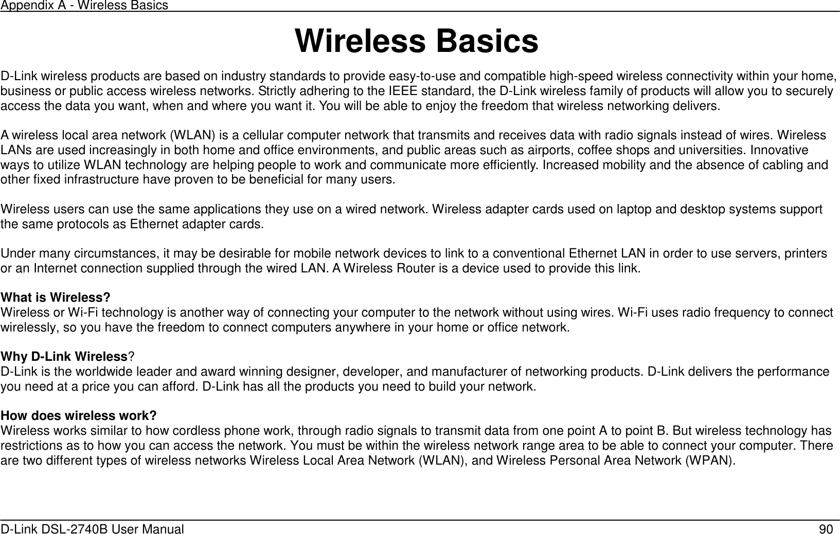Appendix A - Wireless Basics   D-Link DSL-2740B User Manual                                                  90 Wireless Basics D-Link wireless products are based on industry standards to provide easy-to-use and compatible high-speed wireless connectivity within your home, business or public access wireless networks. Strictly adhering to the IEEE standard, the D-Link wireless family of products will allow you to securely access the data you want, when and where you want it. You will be able to enjoy the freedom that wireless networking delivers.    A wireless local area network (WLAN) is a cellular computer network that transmits and receives data with radio signals instead of wires. Wireless LANs are used increasingly in both home and office environments, and public areas such as airports, coffee shops and universities. Innovative ways to utilize WLAN technology are helping people to work and communicate more efficiently. Increased mobility and the absence of cabling and other fixed infrastructure have proven to be beneficial for many users.  Wireless users can use the same applications they use on a wired network. Wireless adapter cards used on laptop and desktop systems support the same protocols as Ethernet adapter cards.    Under many circumstances, it may be desirable for mobile network devices to link to a conventional Ethernet LAN in order to use servers, printers or an Internet connection supplied through the wired LAN. A Wireless Router is a device used to provide this link.  What is Wireless?   Wireless or Wi-Fi technology is another way of connecting your computer to the network without using wires. Wi-Fi uses radio frequency to connect wirelessly, so you have the freedom to connect computers anywhere in your home or office network.  Why D-Link Wireless? D-Link is the worldwide leader and award winning designer, developer, and manufacturer of networking products. D-Link delivers the performance you need at a price you can afford. D-Link has all the products you need to build your network.  How does wireless work? Wireless works similar to how cordless phone work, through radio signals to transmit data from one point A to point B. But wireless technology has restrictions as to how you can access the network. You must be within the wireless network range area to be able to connect your computer. There are two different types of wireless networks Wireless Local Area Network (WLAN), and Wireless Personal Area Network (WPAN).  
