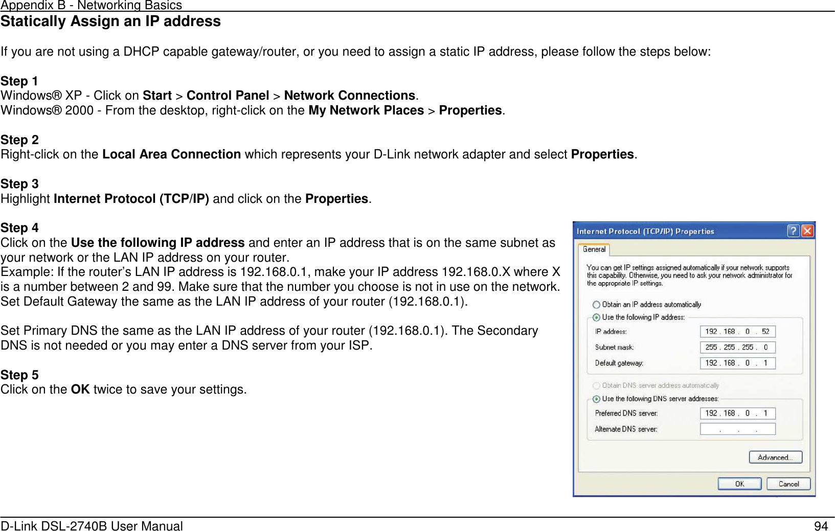 Appendix B - Networking Basics   D-Link DSL-2740B User Manual                                                  94 Statically Assign an IP address  If you are not using a DHCP capable gateway/router, or you need to assign a static IP address, please follow the steps below:  Step 1 Windows® XP - Click on Start &gt; Control Panel &gt; Network Connections. Windows® 2000 - From the desktop, right-click on the My Network Places &gt; Properties.  Step 2 Right-click on the Local Area Connection which represents your D-Link network adapter and select Properties.  Step 3 Highlight Internet Protocol (TCP/IP) and click on the Properties.  Step 4 Click on the Use the following IP address and enter an IP address that is on the same subnet as your network or the LAN IP address on your router. Example: If the router’s LAN IP address is 192.168.0.1, make your IP address 192.168.0.X where X is a number between 2 and 99. Make sure that the number you choose is not in use on the network. Set Default Gateway the same as the LAN IP address of your router (192.168.0.1).  Set Primary DNS the same as the LAN IP address of your router (192.168.0.1). The Secondary DNS is not needed or you may enter a DNS server from your ISP.  Step 5 Click on the OK twice to save your settings.   
