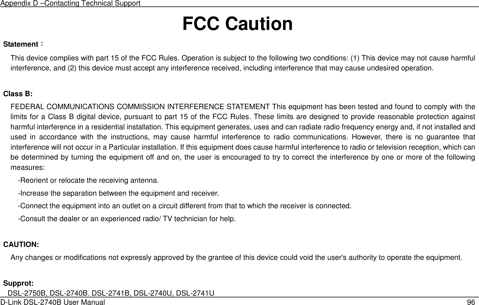 Appendix D –Contacting Technical Support   D-Link DSL-2740B User Manual                                                  96 FCC Caution Statement：：：： This device complies with part 15 of the FCC Rules. Operation is subject to the following two conditions: (1) This device may not cause harmful interference, and (2) this device must accept any interference received, including interference that may cause undesired operation.  Class B: FEDERAL COMMUNICATIONS COMMISSION INTERFERENCE STATEMENT This equipment has been tested and found to comply with the limits for a Class B digital device, pursuant to part 15 of the FCC Rules. These limits are designed to provide reasonable protection against harmful interference in a residential installation. This equipment generates, uses and can radiate radio frequency energy and, if not installed and used  in  accordance  with  the  instructions,  may  cause  harmful  interference  to  radio  communications.  However,  there  is  no  guarantee  that interference will not occur in a Particular installation. If this equipment does cause harmful interference to radio or television reception, which can be determined by turning the equipment off and on, the user is encouraged to try to correct the interference by one or more of the following measures: -Reorient or relocate the receiving antenna. -Increase the separation between the equipment and receiver. -Connect the equipment into an outlet on a circuit different from that to which the receiver is connected. -Consult the dealer or an experienced radio/ TV technician for help.  CAUTION: Any changes or modifications not expressly approved by the grantee of this device could void the user&apos;s authority to operate the equipment.  Supprot:   DSL-2750B, DSL-2740B. DSL-2741B, DSL-2740U, DSL-2741U 