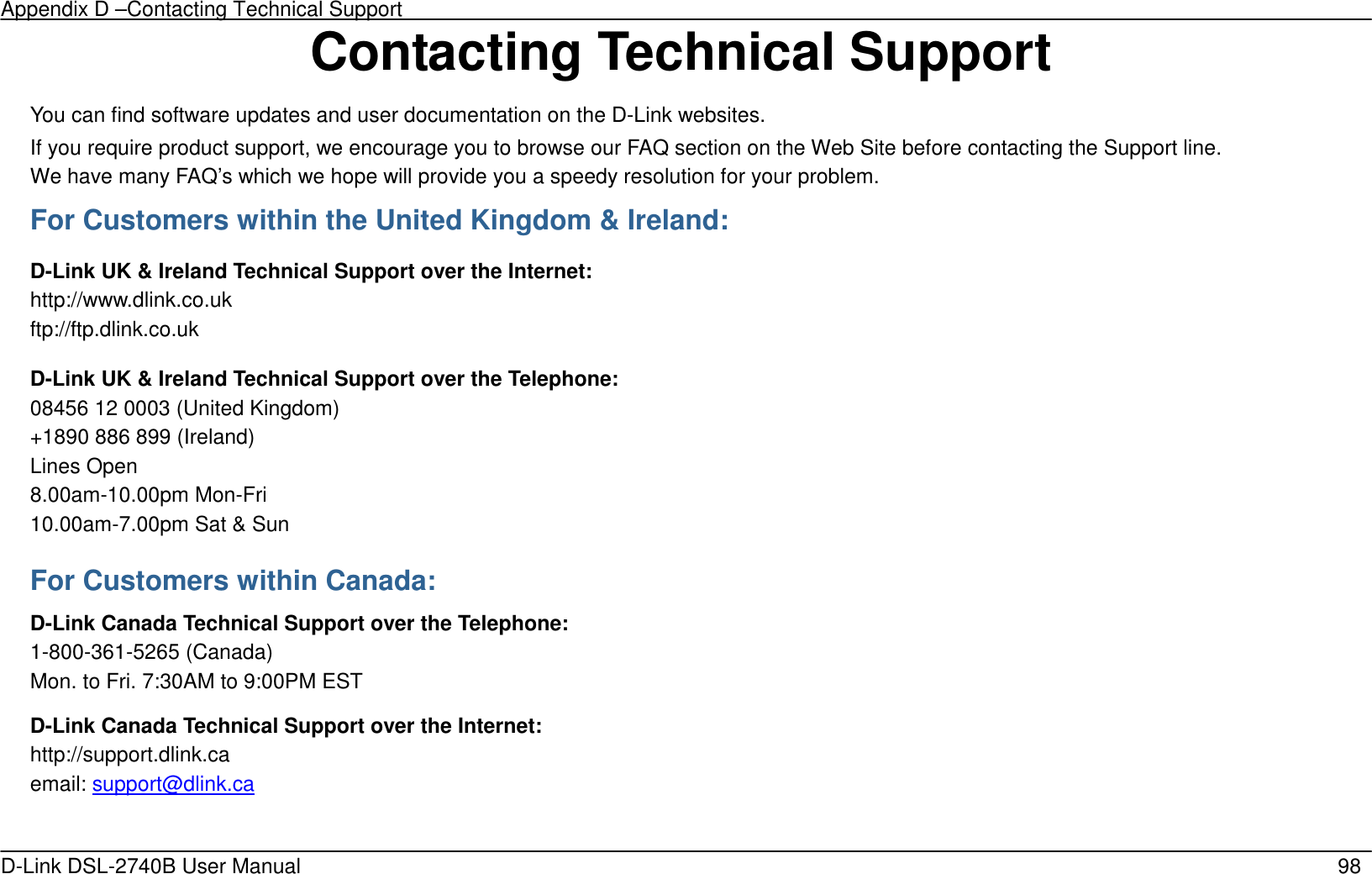 Appendix D –Contacting Technical Support   D-Link DSL-2740B User Manual                                                  98 Contacting Technical Support You can find software updates and user documentation on the D-Link websites. If you require product support, we encourage you to browse our FAQ section on the Web Site before contacting the Support line. We have many FAQ’s which we hope will provide you a speedy resolution for your problem. For Customers within the United Kingdom &amp; Ireland: D-Link UK &amp; Ireland Technical Support over the Internet: http://www.dlink.co.uk ftp://ftp.dlink.co.uk D-Link UK &amp; Ireland Technical Support over the Telephone: 08456 12 0003 (United Kingdom) +1890 886 899 (Ireland) Lines Open 8.00am-10.00pm Mon-Fri 10.00am-7.00pm Sat &amp; Sun For Customers within Canada: D-Link Canada Technical Support over the Telephone: 1-800-361-5265 (Canada) Mon. to Fri. 7:30AM to 9:00PM EST D-Link Canada Technical Support over the Internet: http://support.dlink.ca email: support@dlink.ca  