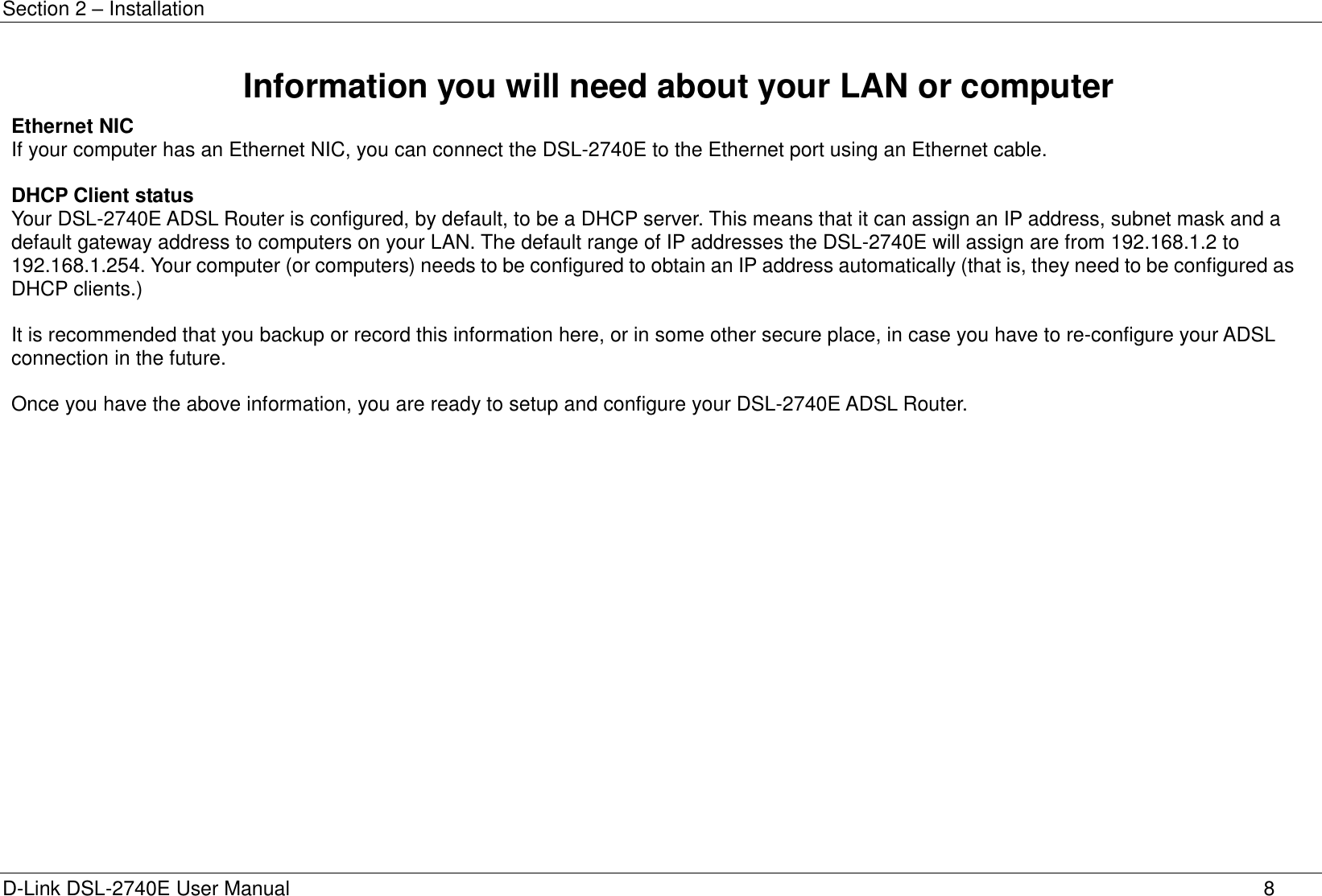 Section 2 – Installation D-Link DSL-2740E User Manual 8 Information you will need about your LAN or computer Ethernet NIC If your computer has an Ethernet NIC, you can connect the DSL-2740E to the Ethernet port using an Ethernet cable.  DHCP Client status Your DSL-2740E ADSL Router is configured, by default, to be a DHCP server. This means that it can assign an IP address, subnet mask and a default gateway address to computers on your LAN. The default range of IP addresses the DSL-2740E will assign are from 192.168.1.2 to 192.168.1.254. Your computer (or computers) needs to be configured to obtain an IP address automatically (that is, they need to be configured as DHCP clients.)  It is recommended that you backup or record this information here, or in some other secure place, in case you have to re-configure your ADSL connection in the future.  Once you have the above information, you are ready to setup and configure your DSL-2740E ADSL Router.